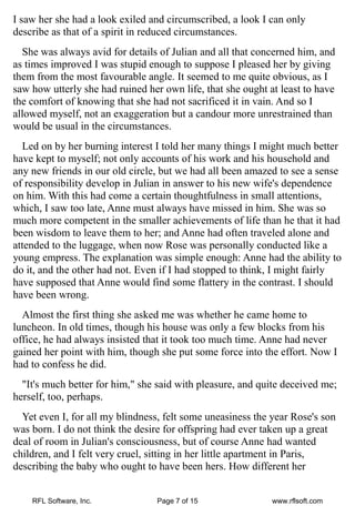 I saw her she had a look exiled and circumscribed, a look I can only
describe as that of a spirit in reduced circumstances.
  She was always avid for details of Julian and all that concerned him, and
as times improved I was stupid enough to suppose I pleased her by giving
them from the most favourable angle. It seemed to me quite obvious, as I
saw how utterly she had ruined her own life, that she ought at least to have
the comfort of knowing that she had not sacrificed it in vain. And so I
allowed myself, not an exaggeration but a candour more unrestrained than
would be usual in the circumstances.
  Led on by her burning interest I told her many things I might much better
have kept to myself; not only accounts of his work and his household and
any new friends in our old circle, but we had all been amazed to see a sense
of responsibility develop in Julian in answer to his new wife's dependence
on him. With this had come a certain thoughtfulness in small attentions,
which, I saw too late, Anne must always have missed in him. She was so
much more competent in the smaller achievements of life than he that it had
been wisdom to leave them to her; and Anne had often traveled alone and
attended to the luggage, when now Rose was personally conducted like a
young empress. The explanation was simple enough: Anne had the ability to
do it, and the other had not. Even if I had stopped to think, I might fairly
have supposed that Anne would find some flattery in the contrast. I should
have been wrong.
  Almost the first thing she asked me was whether he came home to
luncheon. In old times, though his house was only a few blocks from his
office, he had always insisted that it took too much time. Anne had never
gained her point with him, though she put some force into the effort. Now I
had to confess he did.
  "It's much better for him," she said with pleasure, and quite deceived me;
herself, too, perhaps.
  Yet even I, for all my blindness, felt some uneasiness the year Rose's son
was born. I do not think the desire for offspring had ever taken up a great
deal of room in Julian's consciousness, but of course Anne had wanted
children, and I felt very cruel, sitting in her little apartment in Paris,
describing the baby who ought to have been hers. How different her


    RFL Software, Inc.            Page 7 of 15               www.rflsoft.com
 