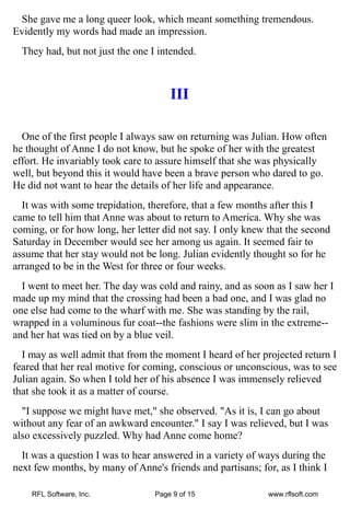 She gave me a long queer look, which meant something tremendous.
Evidently my words had made an impression.
  They had, but not just the one I intended.



                                      III

  One of the first people I always saw on returning was Julian. How often
he thought of Anne I do not know, but he spoke of her with the greatest
effort. He invariably took care to assure himself that she was physically
well, but beyond this it would have been a brave person who dared to go.
He did not want to hear the details of her life and appearance.
  It was with some trepidation, therefore, that a few months after this I
came to tell him that Anne was about to return to America. Why she was
coming, or for how long, her letter did not say. I only knew that the second
Saturday in December would see her among us again. It seemed fair to
assume that her stay would not be long. Julian evidently thought so for he
arranged to be in the West for three or four weeks.
  I went to meet her. The day was cold and rainy, and as soon as I saw her I
made up my mind that the crossing had been a bad one, and I was glad no
one else had come to the wharf with me. She was standing by the rail,
wrapped in a voluminous fur coat--the fashions were slim in the extreme--
and her hat was tied on by a blue veil.
  I may as well admit that from the moment I heard of her projected return I
feared that her real motive for coming, conscious or unconscious, was to see
Julian again. So when I told her of his absence I was immensely relieved
that she took it as a matter of course.
  "I suppose we might have met," she observed. "As it is, I can go about
without any fear of an awkward encounter." I say I was relieved, but I was
also excessively puzzled. Why had Anne come home?
  It was a question I was to hear answered in a variety of ways during the
next few months, by many of Anne's friends and partisans; for, as I think I

    RFL Software, Inc.            Page 9 of 15               www.rflsoft.com
 