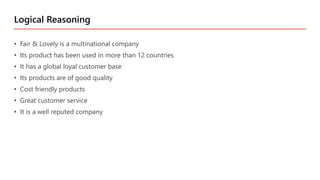 • Fair & Lovely is a multinational company
• Its product has been used in more than 12 countries
• It has a global loyal customer base
• Its products are of good quality
• Cost friendly products
• Great customer service
• It is a well reputed company
Logical Reasoning
 