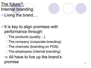 10
The future?:
Internal branding
Living the brand…
It is key to align promises with
performance through:
The products (quality…)
The company (corporate branding)
The channels (branding on POS)
The employees (internal branding)
⇨ All have to live up the brand’s
promise
 
