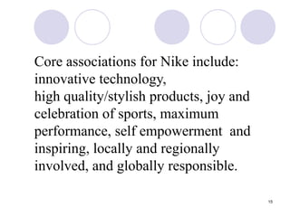 15
Core associations for Nike include:
innovative technology,
high quality/stylish products, joy and
celebration of sports, maximum
performance, self empowerment and
inspiring, locally and regionally
involved, and globally responsible.
 