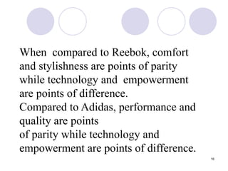 16
When compared to Reebok, comfort
and stylishness are points of parity
while technology and empowerment
are points of difference.
Compared to Adidas, performance and
quality are points
of parity while technology and
empowerment are points of difference.
 