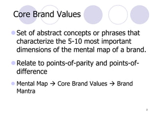 2
Core Brand Values
Set of abstract concepts or phrases that
characterize the 5-10 most important
dimensions of the mental map of a brand.
Relate to points-of-parity and points-of-
difference
 Mental Map  Core Brand Values  Brand
Mantra
 