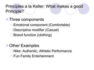 Principles a la Keller: What makes a good
Principle?
Three components
Emotional component (Comfortable)
Descriptive modifier (Casual)
Brand function (clothing)
Other Examples
Nike: Authentic, Athletic Performance
Fun Family Entertainment
 