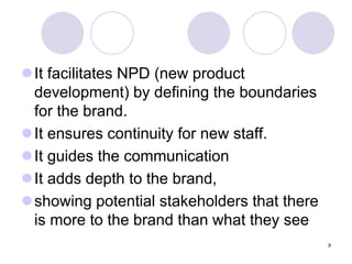 9
It facilitates NPD (new product
development) by defining the boundaries
for the brand.
It ensures continuity for new staff.
It guides the communication
It adds depth to the brand,
showing potential stakeholders that there
is more to the brand than what they see
 