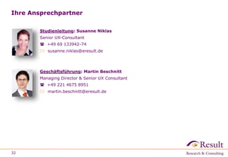Ihre Ansprechpartner 
Studienleitung: Susanne Niklas 
Senior UX-Consultant 
 +49 69 133942-74 
 susanne.niklas@eresult.de 
Geschäftsführung: Martin Beschnitt 
Managing Director & Senior UX Consultant 
 +49 221 4675 8951 
 martin.beschnitt@eresult.de 
32 
 
