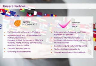 Unsere Partner 
● Full-Service für eCommerce-Projekte 
● Agiles Netzwerk von 12 spezialisierten 
Seite 
Partnerunternehmen: 
Payment, E-Mail, Performance, SEO/SEA, 
Usability, Recht, Hosting, Zertifizierung, 
Analytics, Search, Mobile 
● Zentraler Ansprechpartner 
● Gleiche Qualitätsstandards 
● Internationales Netzwerk aus 8 User 
Experience Agenturen 
● Nationale, internationale und 
multinationale Online-Marktforschung und 
Usability-Studien 
● Berücksichtigung kultureller Spezifika 
● Weltweite Qualitätsstandards 
● Zentrale Koordination durch eResult 
 
