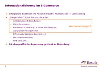 Internationalisierung im E-Commerce 
● Erfolgreiche Expansion ins Ausland braucht: Multiplikation + Lokalisierung 
● „Stolperfallen“ durch Unterschiede bei: 
– Anforderungen & Erwartungen 
– Kulturdimensionen 
– Etablierten Standards (u.a. lokale Wettbewerber) 
– Zielgruppen im Allgemeinen 
– Infrastruktur (Logistik, Payment, ...) 
– Markenwahrnehmung 
– Und…und…und… 
 Länderspezifische Anpassung gewinnt an Bedeutung! 
5 
Wechselwirkungen! 
 