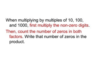 When multiplying by multiples of 10, 100, and 1000,  first multiply the non-zero digits . Then, count the number of zeros in both factors . Write that number of zeros in the product. 