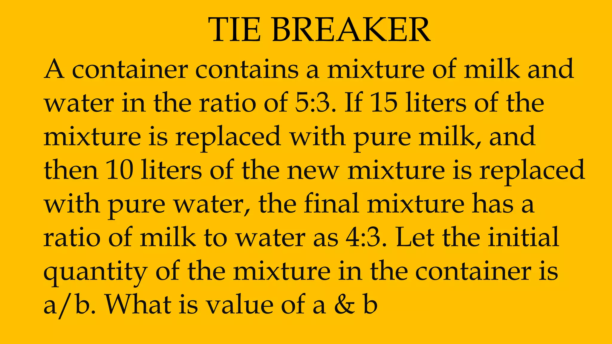 TIE BREAKER
A container contains a mixture of milk and
water in the ratio of 5:3. If 15 liters of the
mixture is replaced with pure milk, and
then 10 liters of the new mixture is replaced
with pure water, the final mixture has a
ratio of milk to water as 4:3. Let the initial
quantity of the mixture in the container is
a/b. What is value of a & b
 