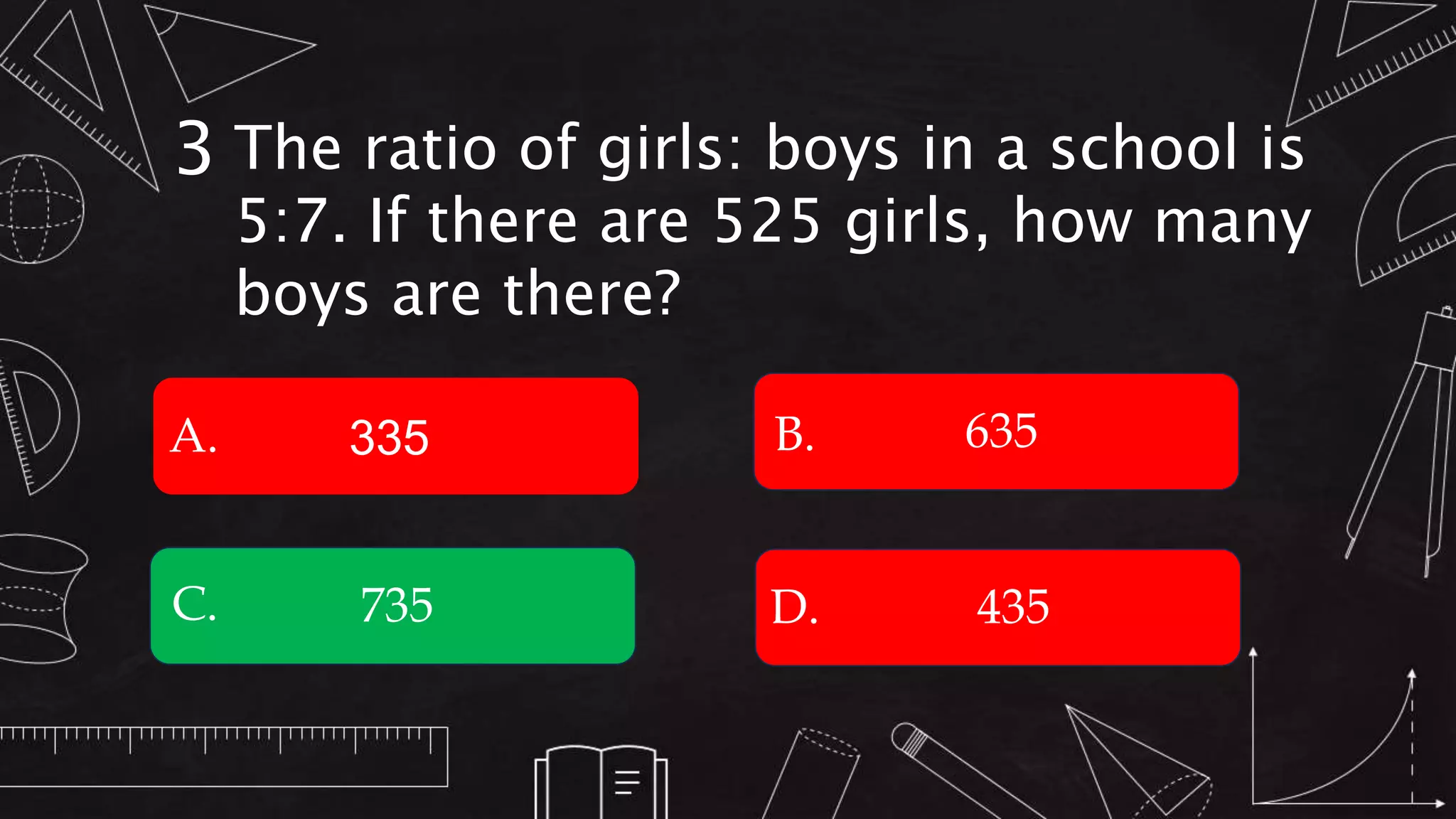 The ratio of girls: boys in a school is
5:7. If there are 525 girls, how many
boys are there?
3
A. B.
C. D.
335
435
735
635
 