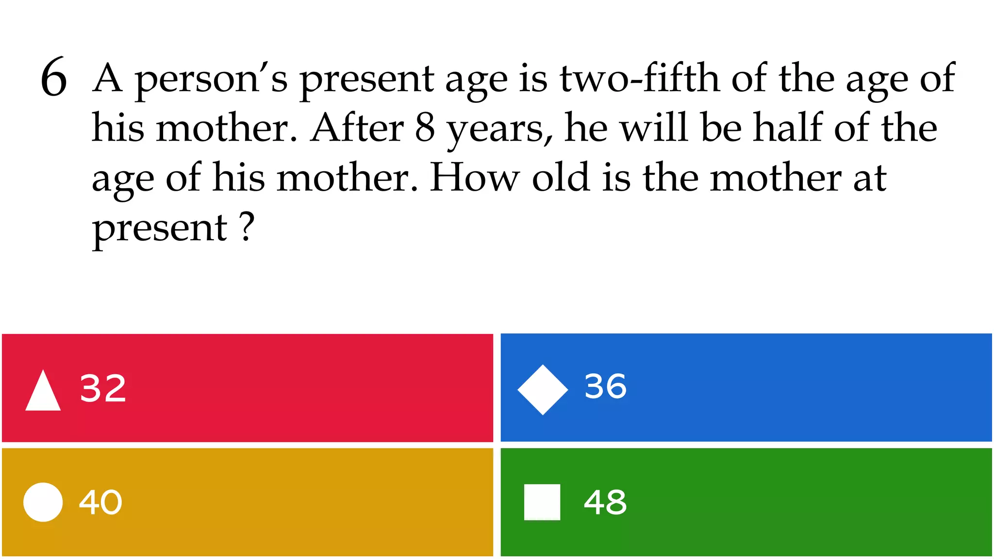 48
40
36
32
6 A person’s present age is two-fifth of the age of
his mother. After 8 years, he will be half of the
age of his mother. How old is the mother at
present ?
 