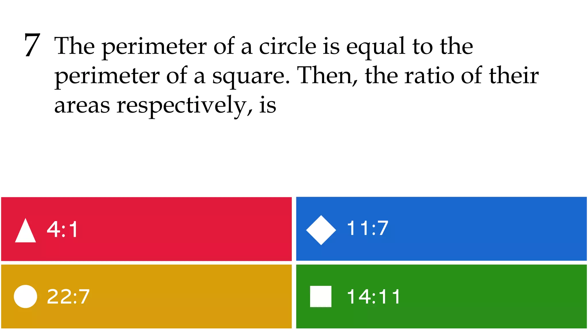 14:11
22:7
11:7
4:1
7 The perimeter of a circle is equal to the
perimeter of a square. Then, the ratio of their
areas respectively, is
 