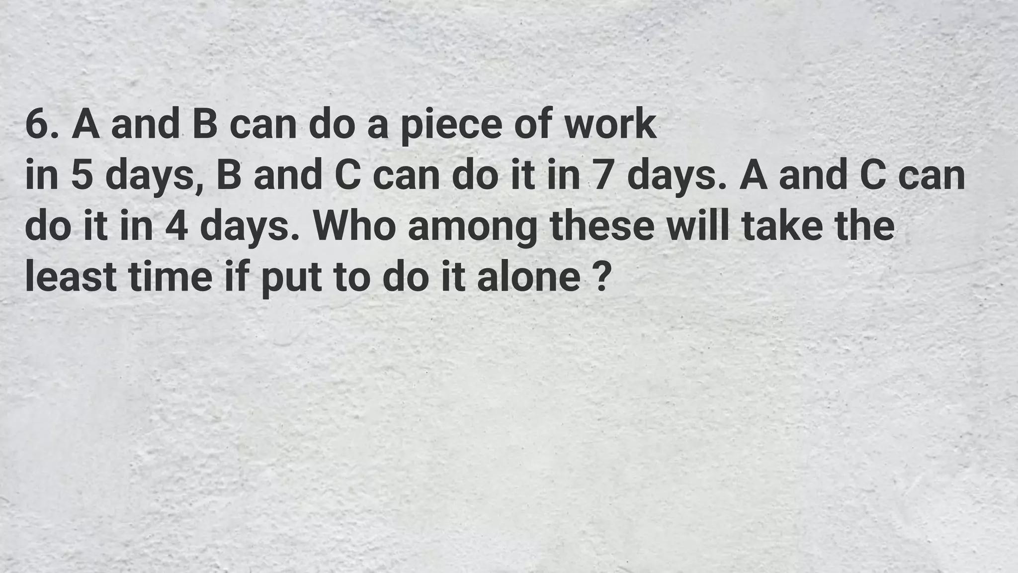 6. A and B can do a piece of work
in 5 days, B and C can do it in 7 days. A and C can
do it in 4 days. Who among these will take the
least time if put to do it alone ?
 