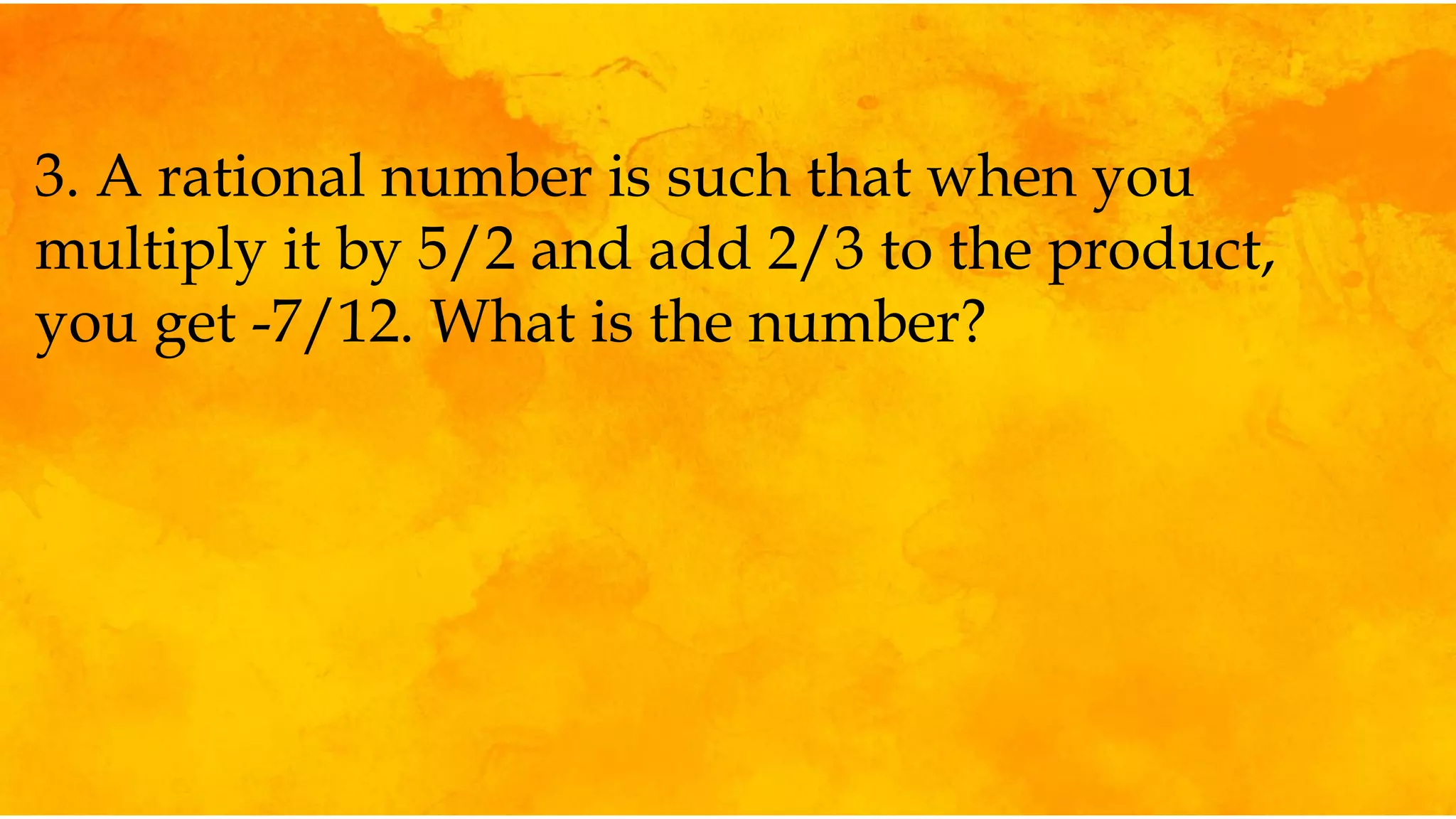 3. A rational number is such that when you
multiply it by 5/2 and add 2/3 to the product,
you get -7/12. What is the number?
 