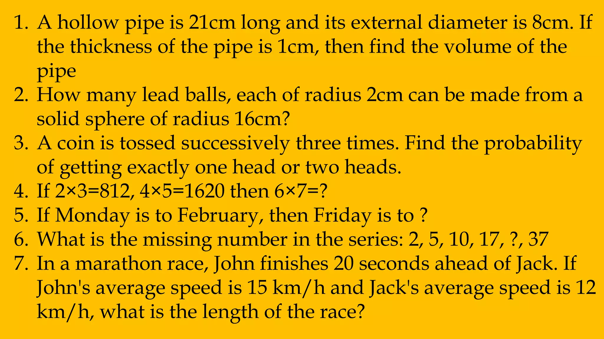 1. A hollow pipe is 21cm long and its external diameter is 8cm. If
the thickness of the pipe is 1cm, then find the volume of the
pipe
2. How many lead balls, each of radius 2cm can be made from a
solid sphere of radius 16cm?
3. A coin is tossed successively three times. Find the probability
of getting exactly one head or two heads.
4. If 2×3=812, 4×5=1620 then 6×7=?
5. If Monday is to February, then Friday is to ?
6. What is the missing number in the series: 2, 5, 10, 17, ?, 37
7. In a marathon race, John finishes 20 seconds ahead of Jack. If
John's average speed is 15 km/h and Jack's average speed is 12
km/h, what is the length of the race?
 