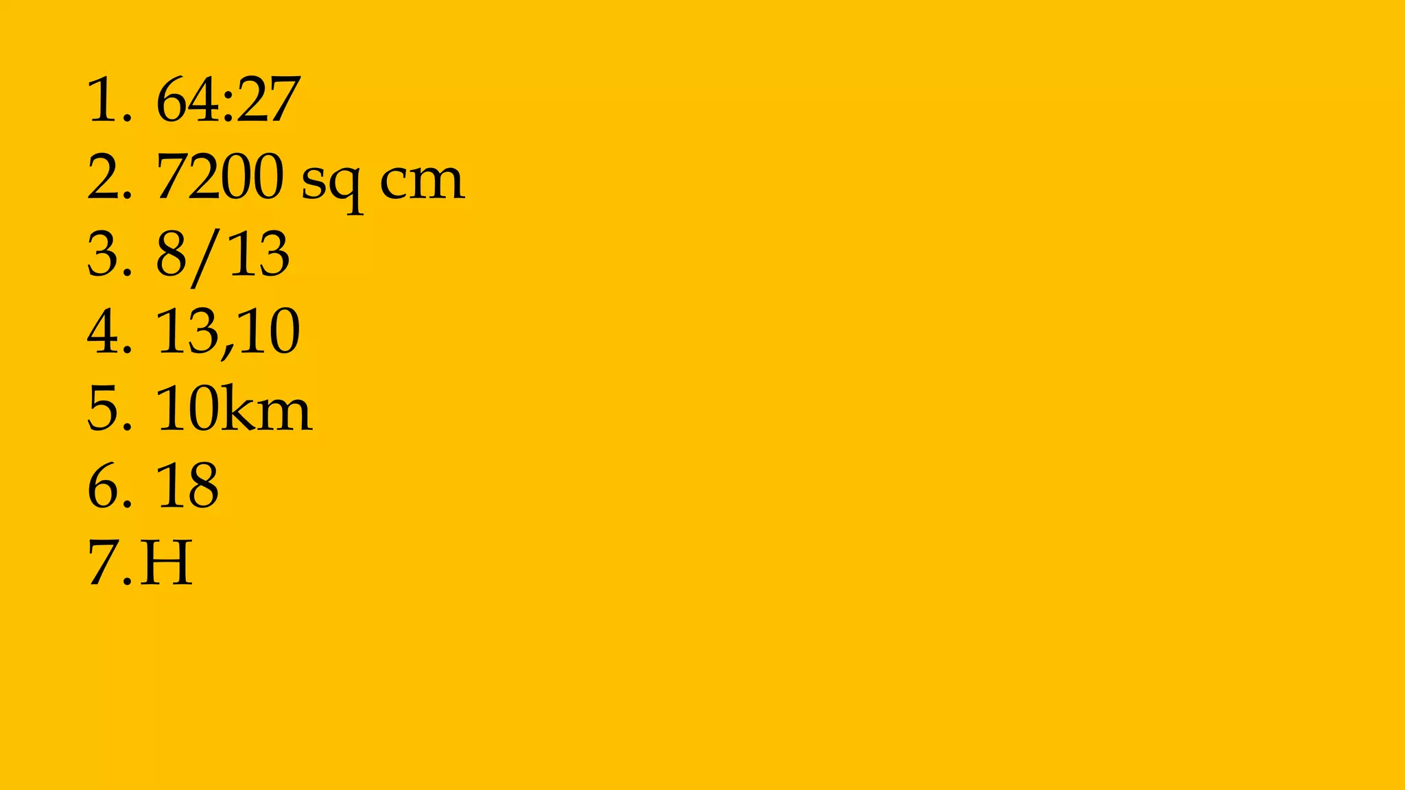 1. 64:27
2. 7200 sq cm
3. 8/13
4. 13,10
5. 10km
6. 18
7.H
 