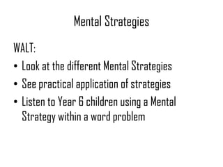 Mental Strategies
WALT:
• Look at the different Mental Strategies
• See practical application of strategies
• Listen to Year 6 children using a Mental
Strategy within a word problem