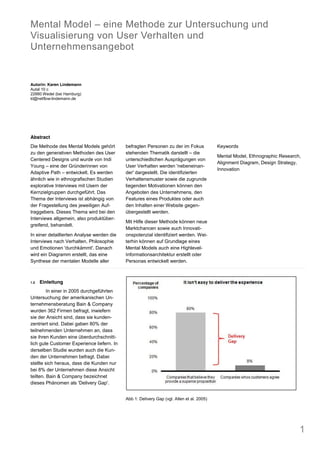 Mental Model eine Methode zur Untersuchung und
Visualisierung von User Verhalten und
Unternehmensangebot


Autorin: Karen Lindemann
Autal 10 c
22880 Wedel (bei Hamburg)
kl@netflow-lindemann.de




Abstract
Die Methode des Mental Models gehört        befragten Personen zu der im Fokus             Keywords
zu den generativen Methoden des User        stehenden Thematik darstellt die
                                                                                           Mental Model, Ethnographic Research,
Centered Designs und wurde von Indi         unterschiedlichen Ausprägungen von
                                                                                           Alignment Diagram, Design Strategy,
Young eine der Gründerinnen von             User Verhalten werden 'nebeneinan-
                                                                                           Innovation
Adaptive Path entwickelt. Es werden         der' dargestellt. Die identifizierten
ähnlich wie in ethnografischen Studien      Verhaltensmuster sowie die zugrunde
explorative Interviews mit Usern der        liegenden Motivationen können den
Kernzielgruppen durchgeführt. Das           Angeboten des Unternehmens, den
Thema der Interviews ist abhängig von       Features eines Produktes oder auch
der Fragestellung des jeweiligen Auf-       den Inhalten einer Website gegen-
traggebers. Dieses Thema wird bei den       übergestellt werden.
Interviews allgemein, also produktüber-
                                            Mit Hilfe dieser Methode können neue
greifend, behandelt.
                                            Marktchancen sowie auch Innovati-
In einer detaillierten Analyse werden die   onspotenzial identifiziert werden. Wei-
Interviews nach Verhalten, Philosophie      terhin können auf Grundlage eines
und Emotionen 'durchkämmt'. Danach          Mental Models auch eine Highlevel-
wird ein Diagramm erstellt, das eine        Informationsarchitektur erstellt oder
Synthese der mentalen Modelle aller         Personas entwickelt werden.



1.0   Einleitung
         In einer in 2005 durchgeführten
Untersuchung der amerikanischen Un-
ternehmensberatung Bain & Company
wurden 362 Firmen befragt, inwiefern
sie der Ansicht sind, dass sie kunden-
zentriert sind. Dabei gaben 80% der
teilnehmenden Unternehmen an, dass
sie ihren Kunden eine überdurchschnitt-
lich gute Customer Experience liefern. In
derselben Studie wurden auch die Kun-
den der Unternehmen befragt. Dabei
stellte sich heraus, dass die Kunden nur
bei 8% der Unternehmen diese Ansicht
teilten. Bain & Company bezeichnet
dieses Phänomen als 'Delivery Gap'.


                                            Abb 1: Delivery Gap (vgl. Allen et al. 2005)




                                                                                                                              1
 