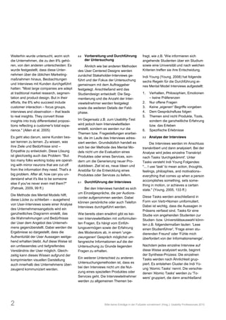Weiterhin wurde untersucht, worin sich        2.0   Vorbereitung und Durchführung               fragt, wie z.B. 'Wie informieren sich
die Unternehmen, die zu den 8% gehö-                der Untersuchung                            angehende Studenten über ein Studium
ren, von den anderen unterscheiden: Es             Ähnlich wie bei anderen Methoden             sowie eine Universität und nach welchen
wurde festgestellt, dass diese Unter-         des User Centered Designs werden                  Kriterien treffen sie ihre Entscheidung.
nehmen über die üblichen Marketing-           zunächst Stakeholder-Interviews ge-               Indi Young (Young, 2008) hat folgende
maßnahmen hinaus, Beobachtungen               führt und der Fokus der Untersuchung              sechs Regeln für die Durchführung ei-
und Interviews mit Kunden durchgeführt        gemeinsam mit dem Auftraggeber                    nes Mental Model Interviews aufgestellt:
hatten: "Most large companies are adept       festgelegt. Anschließend wird das
at traditional market research, segmen-       Studiendesign entwickelt: Die Seg-                1.    Verhalten, Philosophien, Emotionen
tation and product design. But in their       mentierung und die Anzahl der Inter-                     keine Präferenzen
efforts, the 8% who succeed include           viewteilnehmer werden festgelegt                  2.    Nur offene Fragen
customer interaction focus groups,            sowie die weiteren Details der Feld-              3.
interviews and observation that leads         phase.                                            4.    Dem Gesprächsfluss folgen
to real insights. They convert those                                                            5.    Themen sind nicht Produkte, Tools,
insights into truly differentiated proposi-   Im Gegensatz z.B. zum Usability-Test                    sondern die ganzheitliche Erfahrung
tions reflecting a customer's total expe-     wird jedoch kein Interviewleitfaden                     bzw. das Erleben
rience." (Allen et al. 2005)                  erstellt, sondern es werden nur die               6.    Spezifische Erlebnisse
                                              Themen bzw. Fragestellungen erarbei-
Es geht also darum, seine Kunden bes-         tet, die im Laufe des Interviews adres-           2.2   Analyse der Interviews
ser kennen zu lernen. Zu wissen, was          siert werden. Grundsätzlich handelt es                   Die Interviews werden im Anschluss
ihre Ziele und Bedürfnisse sind               sich bei der Methode des Mental Mo-               transkribiert und dann analysiert. Bei der
Empathie zu entwickeln. Diese Lösung          dels nicht um die Evaluation eines                Analyse wird jedes einzelne Transkript
ist gleichzeitig auch das Problem: "But       Produktes oder eines Services, son-               nach Tasks 'durchgekämmt'. Unter
too many folks working today are operat-      dern um die Generierung neuer Pro-                Tasks versteht Indi Young Folgendes:
ing with mirror neurons that are cut off      duktideen. Ziel ist es, neue Ideen und            "... I use 'task' to mean action, thoughts,
from the information they need. That's a      Anstöße für die Entwicklung eines                 feelings, philosphies, and motivations
big problem. After all, how can you un-       Produktes oder Services zu liefern.               everything that comes up when a person
derstand what it's like to be someone                                                           accomplishes something, sets some-
else if you've never even met them?"          2.1   Durchführung der Interviews
                                                                                                thing in motion, or achieves a certain
(Patnaik, 2009, 99 ff.)                            Bei den Interviews handelt es sich           state." (Young, 2005, 133 ff.)
                                              um Einzelgespräche, die per Audiore-
Die Methode des Mental Models hilft,                                                            Diese Tasks werden anschließend in
                                              corder aufgenommen werden. Dabei
diese Lücke zu schließen ausgehend                                                              Form von Verb+Nomen umformuliert.
                                              können persönliche oder auch Telefon
von User-Interviews sowie einer Analyse                                                         Dabei ist wichtig, dass die Aussagen in
                                              Interviews durchgeführt werden.
des Unternehmensangebots wird ein
                                                                                                Präsens verfasst sind. Tasks für eine
ganzheitliches Diagramm erstellt, das         Wie bereits oben erwähnt gibt es kei-             Studie von angehenden Studenten zur
die Wahrnehmungen und Bedürfnisse             nen Interviewleitfaden mit vorformulier-          Studien- bzw. Universitätsauswahl könn-
der User dem Angebot des Unterneh-            ten Fragen. Es hängt vom Einfüh-                  ten z.B. folgendermaßen lauten: 'Lese
mens gegenüberstellt. Dabei werden die        lungsvermögen sowie der Erfahrung                 einen Studienführer', 'Frage einen stu-
Ergebnisse so dargestellt, dass die           des Moderators ab, in einem 'unge-                dierenden Freund' oder 'Fühle mich
Authentizität der User Aussagen weitge-       zwungenen' Gespräch möglichst um-                 überfordert von der Informationsmenge'.
hend erhalten bleibt. Auf diese Weise ist     fangreiche Informationen auf die der
ein umfassendes und tiefgreifendes            Untersuchung zu Grunde liegenden                  Nachdem jedes einzelne Interview auf
Verständnis der User möglich. Gleich-         Fragen zu erhalten.                               diese Weise analysiert wurde, beginnt
zeitig kann dieses Wissen aufgrund der                                                          der Synthese-Prozess: Die einzelnen
                                              Ein weiterer Unterschied zu anderen               Tasks werden nach Ähnlichkeit grup-
komprimierten visuellen Darstellung
                                              Untersuchungsmethoden ist, dass es                piert. Es entstehen Cluster die Indi Yo-
auch innerhalb des Unternehmens über-
                                              bei den Interviews nicht um die Nut-              ung 'Atomic Tasks nennt. Die verschie-
zeugend kommuniziert werden.
                                              zung eines speziellen Produktes oder              denen 'Atomic Tasks' werden zu 'To-
                                              Services geht. Die Interviewteilnehmer            wers' gruppiert, die dann anschließend
                                              werden zu allgemeinen Themen be-




2                                                               Bitte keine Einträge in der Fußzeile vornehmen! (Hrsg.): Usability Professionals 2010
 