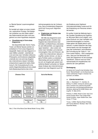 zu 'Mental Spaces' zusammengefasst             nehmensangebots bei der Vorberei-        die Erstellung einer Highlevel-
werden.                                        tung. Das so entstandene Diagramm        Informationsarchitektur sowie auch für
                                               nennt Indi Young auch 'Alignment         die Entwicklung von Personas verwen-
Es handelt sich dabei um einen indukti-
                                               Diagram'.                                det werden.
ven, explorativen Prozess. Die Katego-
rien entstehen aus den Daten selbst            2.4   Ergebnisse und Nutzen des          Ein großer Vorteil der Methode liegt in
das Datenmaterial wird also nicht aus-               Mental Models                      der visuellen Darstellung der Ergebnis-
gehend von einer Hypothese analysiert.              Mit Hilfe des Diagramms kann        se: Mit einem Blick ist es möglich, sich
                                               festgestellt werden, inwiefern das       einen Eindruck von User Verhalten und
2.3   Visualisierung in Form eines
      Diagramms                                Angebot des Unternehmens User            Unternehmensangebot zu machen.
                                               Verhalten und Bedürfnisse unterstützt.   Dabei gehen die Details jedoch nicht
     Die Gesamtheit aller Atomic Tasks,                                                 verloren: In jedem Kästchen des Diag-
                                               Es wird offensichtlich, wo sogenannte
Tower und Mental Spaces werden an-                                                      ramms lassen sich die Aussagen der
                                               'gaps' bestehen also Lücken zwi-
schließend in Form eines Diagramms                                                      User fast 'authentisch' nachvollziehen.
                                               schen User Verhalten und Unterneh-
dargestellt. Dabei wird das Diagramm in                                                 Die Formulierung der Tasks in Ich-
                                               mensangebot. Dies sind Chancen, die
zwei Hälften unterteilt oberhalb der                                                    Form sowie Präsens führt unweigerlich
                                                 sofern fürs Unternehmen relevant
Linie wird das User Verhalten (Aktionen,                                                dazu, dass sich der Betrachter bzw.
                                               ergriffen werden können, um das ei-
Philosophie und Emotionen) abgebildet,                                                  Leser des Diagramms mit der Aussage
                                               gene Portfolio weiter zu entwickeln.
unterhalb der Linie wird das Angebot                                                    'identifiziert'. Dadurch wird auf Unter-
                                               Gleichzeitig wird auch ersichtlich, wo
des Unternehmens diesem Verhalten                                                       nehmensseite ein empathisches Ver-
                                               es evtl. ein Angebot gibt, jedoch kein
entsprechend zugeordnet (siehe Abbil-                                                   ständnis der User gefördert.
                                               wirklicher Bedarf vorhanden ist. Neben
dung 2). Die Voraussetzung für eine
                                               dieser Analyse des Unternehmensan-
solche Gegenüberstellung ist eine detail-                                               Danksagung
                                               gebots kann das Diagramm auch für
lierte Bestandsaufnahme des Unter-
                                                                                        Ich danke Indi Young für das Schreiben ihres
                                                                                        Buchs "Mental Models" und die Beantwortung
                                                                                        meiner zahlreichen Fragen in diversen Ge-
                                                                                        sprächen und eMails.

                                                                                        3.0   Literaturverzeichnis
                                                                                        Allen, J.; Reichheld, F. F.; Hamilton, B.;
                                                                                        Markey, R. (2005): Closing the delivery gap:
                                                                                        How to achieve true customer led-growth.
                                                                                        http://www.bain.com/bainweb/publications/pu
                                                                                        blications_detail.asp?id=22585 (Datum des
                                                                                        Zugriffs: 14. März 2010)

                                                                                        Patnaik, D. (2009): Wired to Care: How Com-
                                                                                        panies Prosper When They Create Wide-
                                                                                        spread Empathy. Upper Saddle River, New
                                                                                        Jersey: FT Press

                                                                                        Young, I. (2008): Aligning Design Strategy
                                                                                        with Human Behavior. Brooklyn, New York:
                                                                                        Rosenfeld Media.

Abb. 2: Part of the Movie Goer Mental Model (Young, 2008)




                                                                                                                                     3
 