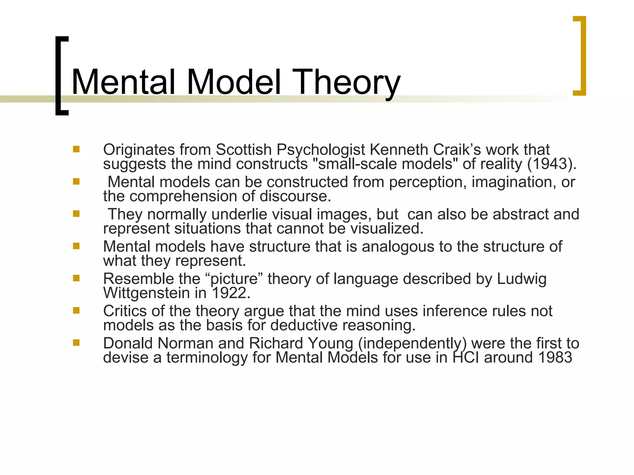 Mental Model Theory Originates from Scottish Psychologist Kenneth Craik’s work that suggests the mind constructs "small-scale models" of reality (1943). Mental models can be constructed from perception, imagination, or the comprehension of discourse. They normally underlie visual images, but  can also be abstract and represent situations that cannot be visualized. Mental models have structure that is analogous to the structure of what they represent. Resemble the “picture” theory of language described by Ludwig Wittgenstein in 1922.  Critics of the theory argue that the mind uses inference rules not models as the basis for deductive reasoning. Donald Norman and Richard Young (independently) were the first to devise a terminology for Mental Models for use in HCI around 1983 