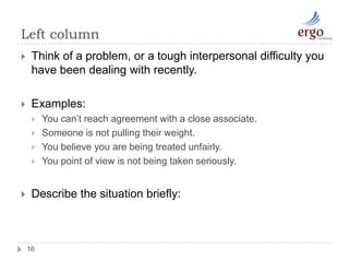 Left column16Think of a problem, or a tough interpersonal difficulty you have been dealing with recently. Examples:You can’t reach agreement with a close associate.Someone is not pulling their weight.You believe you are being treated unfairly.You point of view is not being taken seriously. Describe the situation briefly: 