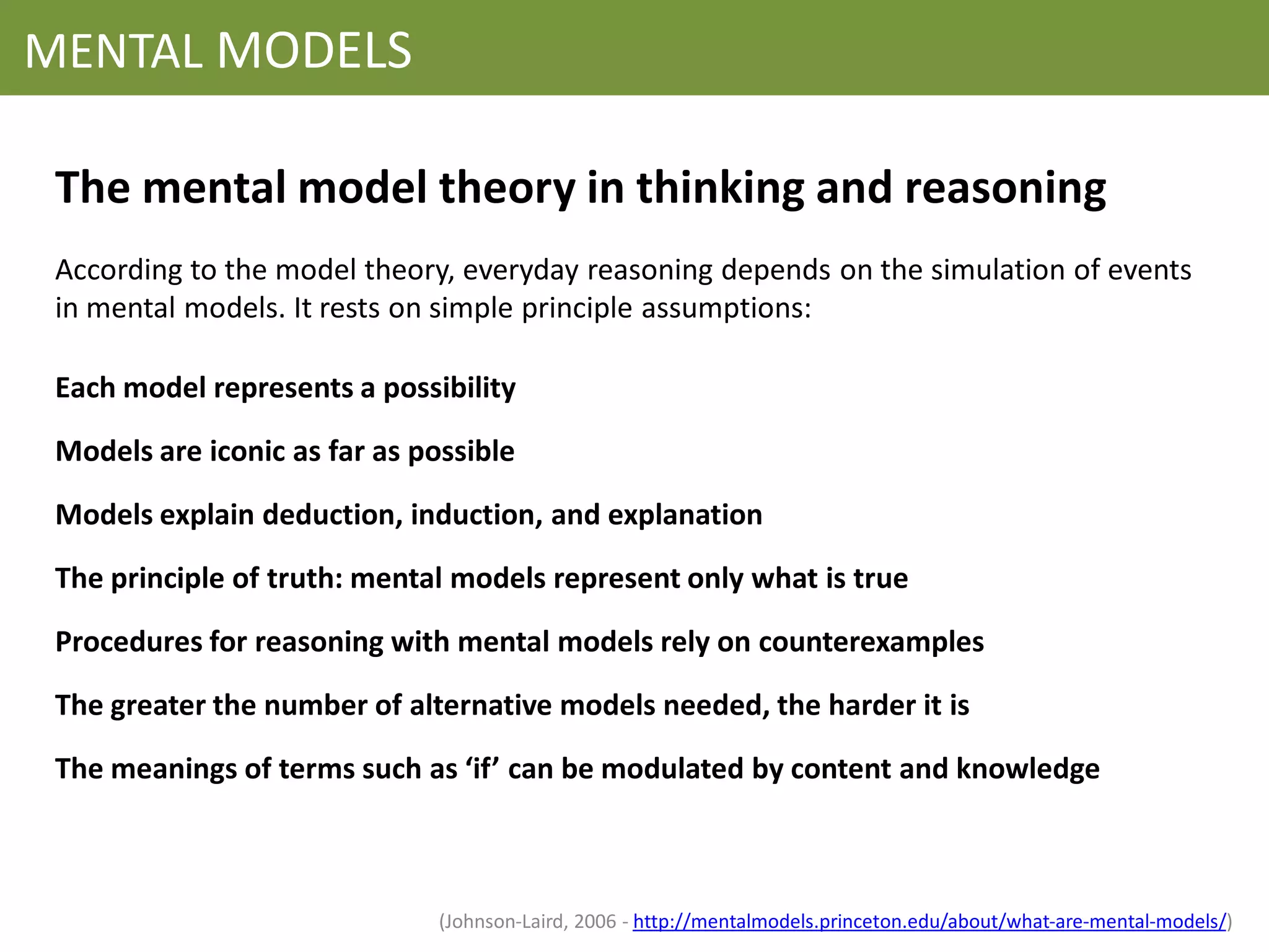 MENTAL MODELS

 The mental model theory in thinking and reasoning
 According to the model theory, everyday reasoning depends on the simulation of events
 in mental models. It rests on simple principle assumptions:

 Each model represents a possibility
 Models are iconic as far as possible

 Models explain deduction, induction, and explanation

 The principle of truth: mental models represent only what is true

 Procedures for reasoning with mental models rely on counterexamples
 The greater the number of alternative models needed, the harder it is

 The meanings of terms such as ‘if’ can be modulated by content and knowledge



                               (Johnson-Laird, 2006 - http://mentalmodels.princeton.edu/about/what-are-mental-models/)
 