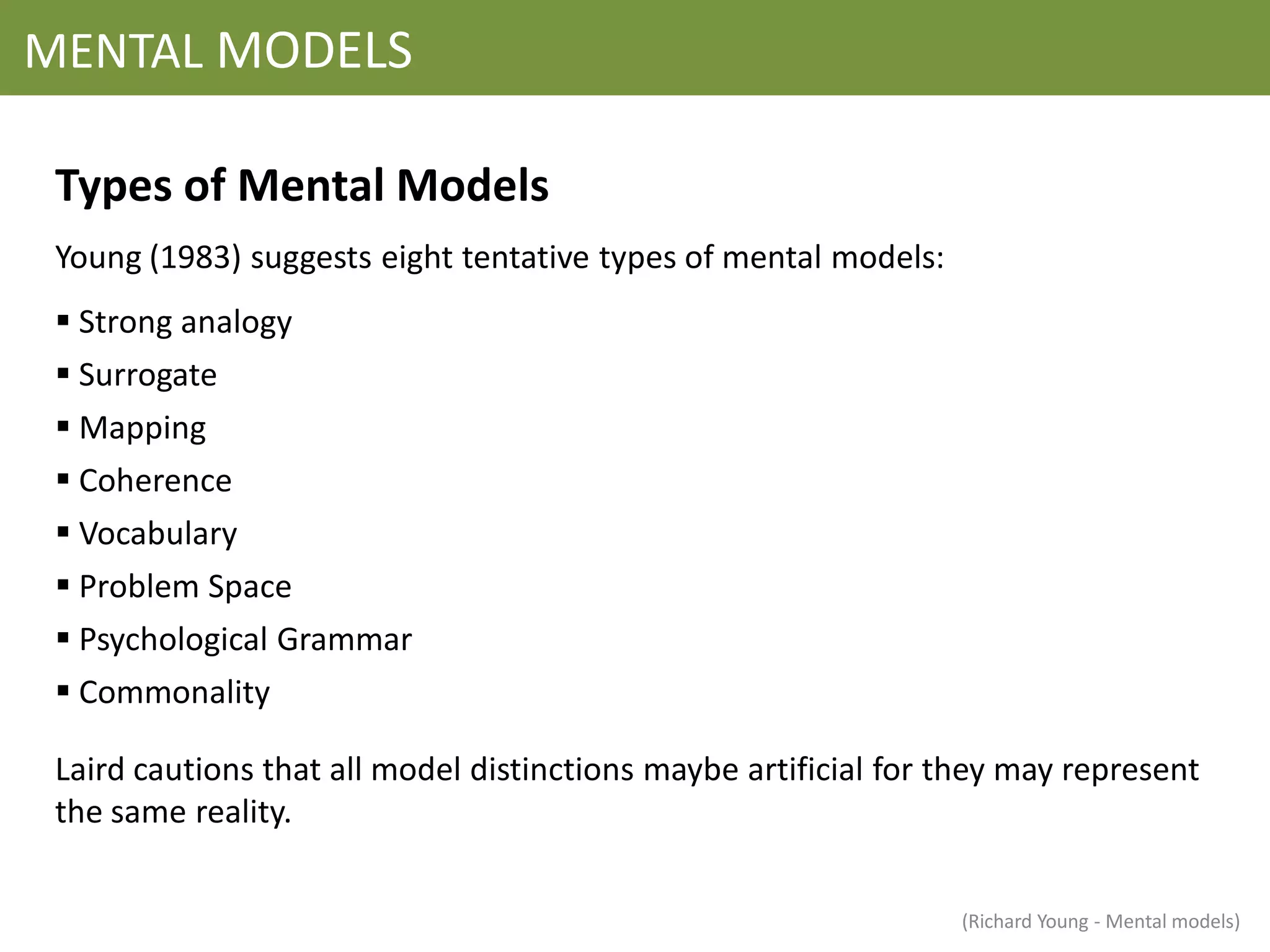 MENTAL MODELS

 Types of Mental Models
 Young (1983) suggests eight tentative types of mental models:
  Strong analogy
  Surrogate
  Mapping
  Coherence
  Vocabulary
  Problem Space
  Psychological Grammar
  Commonality

 Laird cautions that all model distinctions maybe artificial for they may represent
 the same reality.


                                                                 (Richard Young - Mental models)
 