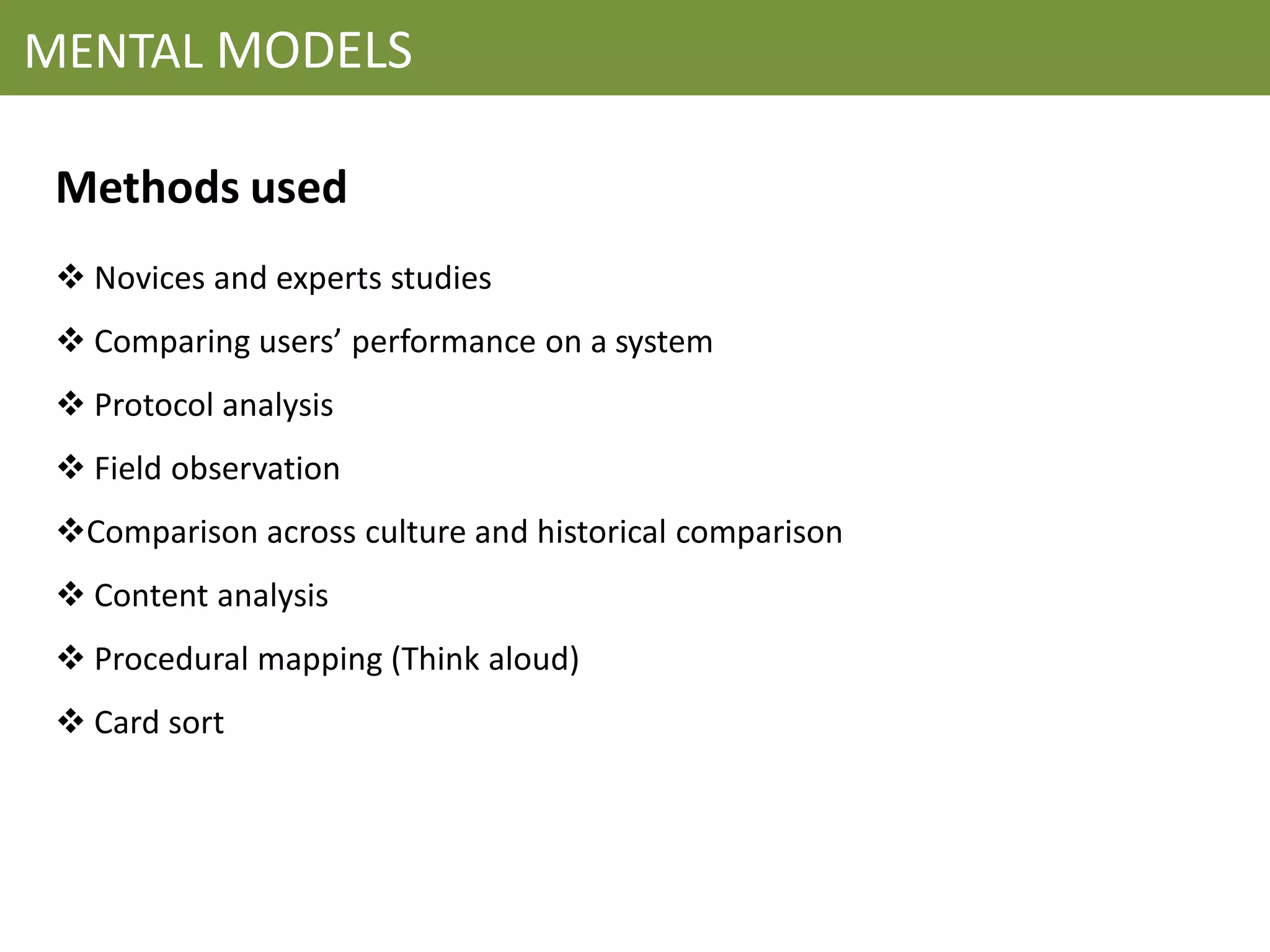 MENTAL MODELS

 Methods used
  Novices and experts studies
  Comparing users’ performance on a system
  Protocol analysis
  Field observation
 Comparison across culture and historical comparison
  Content analysis
  Procedural mapping (Think aloud)
  Card sort
 