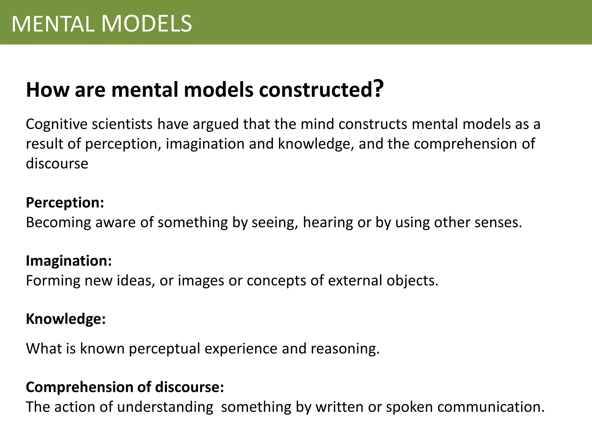 MENTAL MODELS

 How are mental models constructed?
 Cognitive scientists have argued that the mind constructs mental models as a
 result of perception, imagination and knowledge, and the comprehension of
 discourse

 Perception:
 Becoming aware of something by seeing, hearing or by using other senses.

 Imagination:
 Forming new ideas, or images or concepts of external objects.

 Knowledge:
 What is known perceptual experience and reasoning.

 Comprehension of discourse:
 The action of understanding something by written or spoken communication.
 
