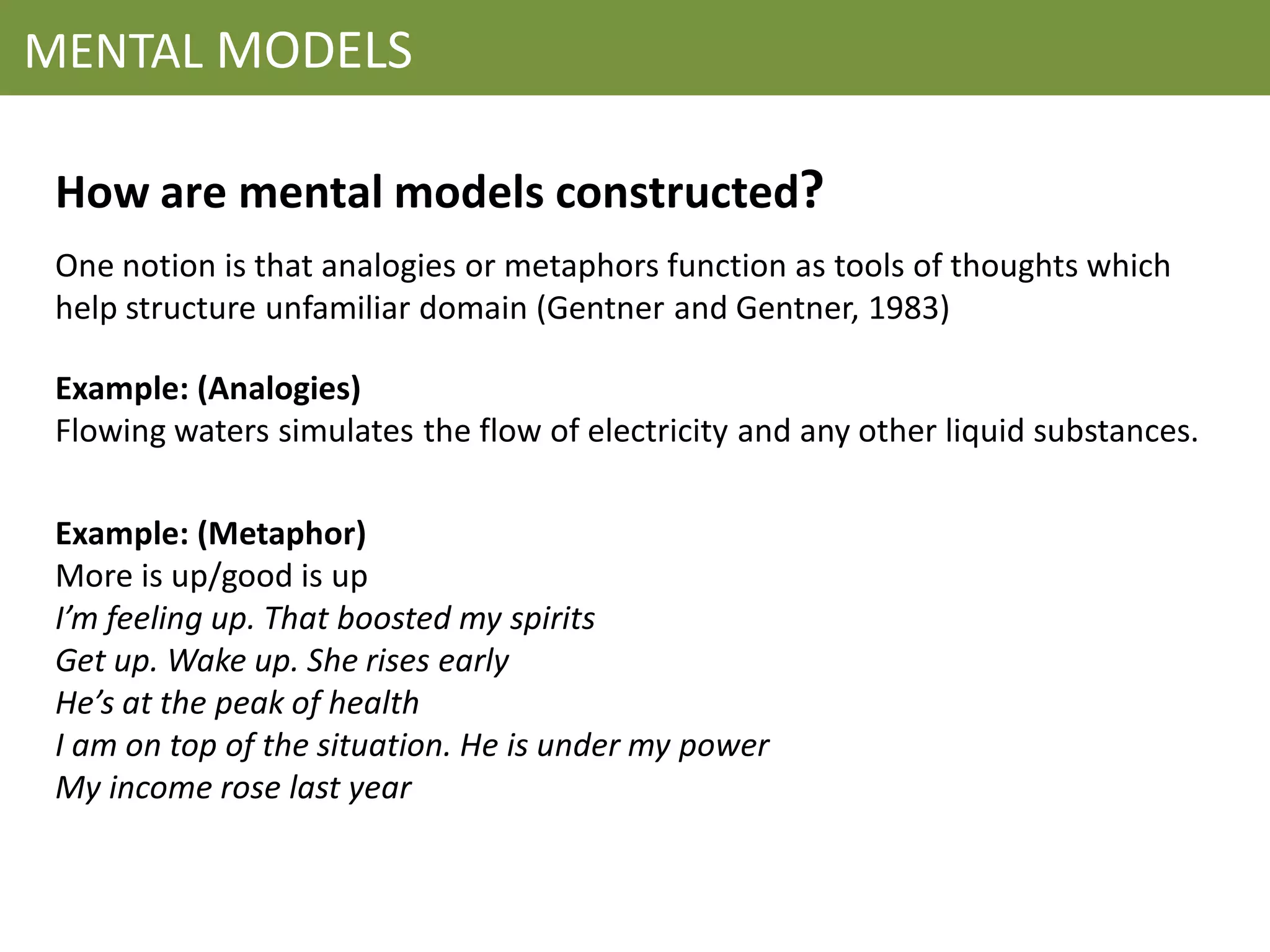 MENTAL MODELS

 How are mental models constructed?
 One notion is that analogies or metaphors function as tools of thoughts which
 help structure unfamiliar domain (Gentner and Gentner, 1983)

 Example: (Analogies)
 Flowing waters simulates the flow of electricity and any other liquid substances.

 Example: (Metaphor)
 More is up/good is up
 I’m feeling up. That boosted my spirits
 Get up. Wake up. She rises early
 He’s at the peak of health
 I am on top of the situation. He is under my power
 My income rose last year
 
