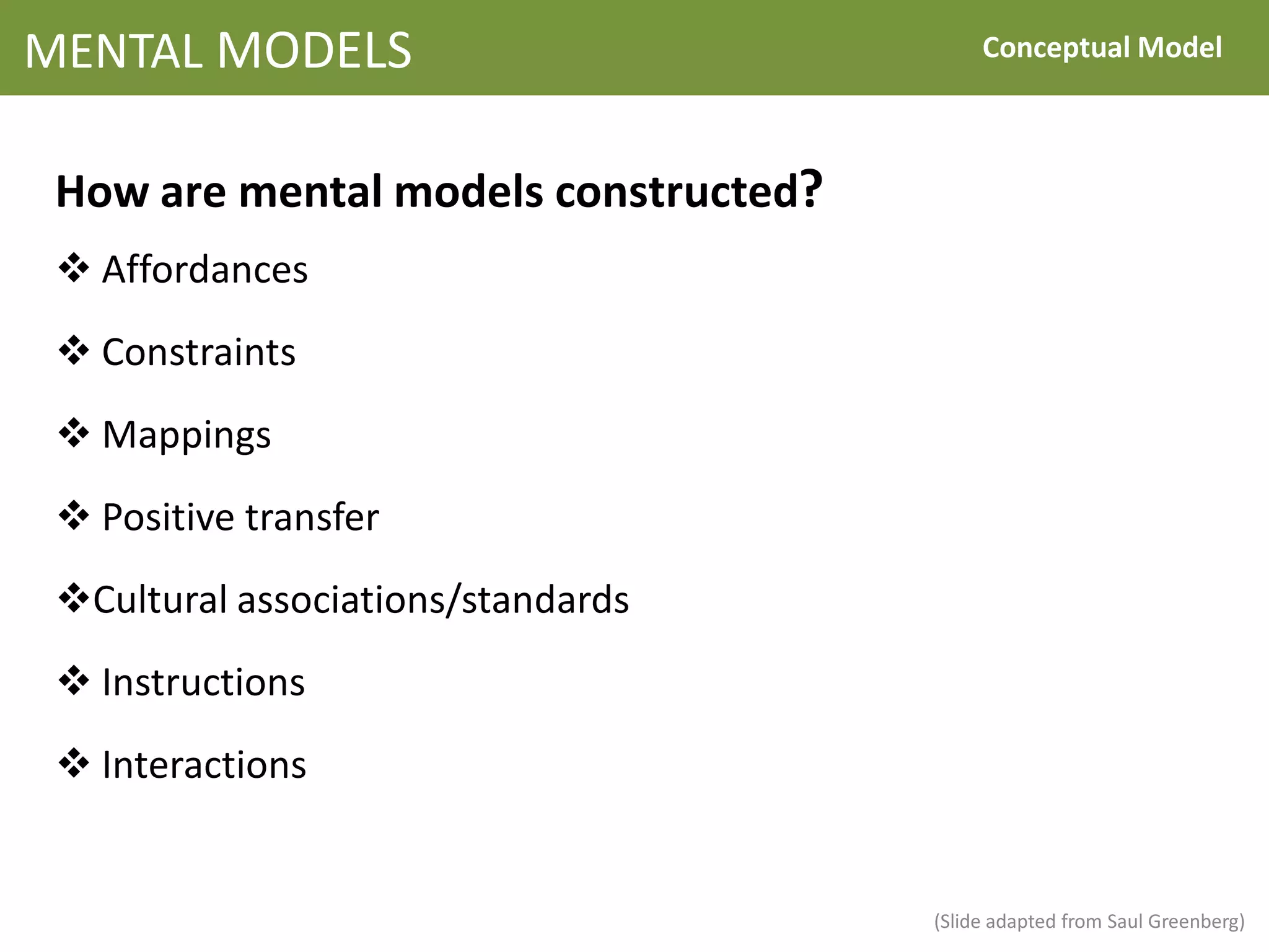 MENTAL MODELS                              Conceptual Model



 How are mental models constructed?
  Affordances
  Constraints
  Mappings
  Positive transfer
 Cultural associations/standards
  Instructions
  Interactions


                                      (Slide adapted from Saul Greenberg)
 