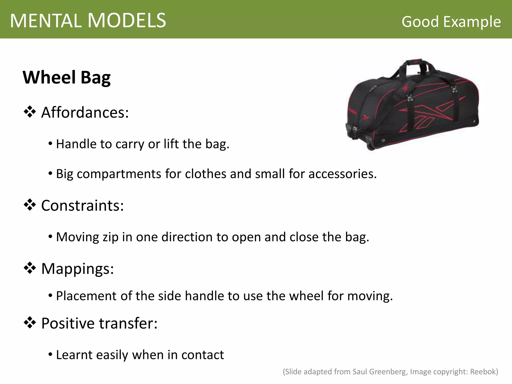 MENTAL MODELS                                                                Good Example


 Wheel Bag
  Affordances:
    • Handle to carry or lift the bag.

    • Big compartments for clothes and small for accessories.

  Constraints:
    • Moving zip in one direction to open and close the bag.

  Mappings:
    • Placement of the side handle to use the wheel for moving.

  Positive transfer:
    • Learnt easily when in contact
                                            (Slide adapted from Saul Greenberg, Image copyright: Reebok)
 