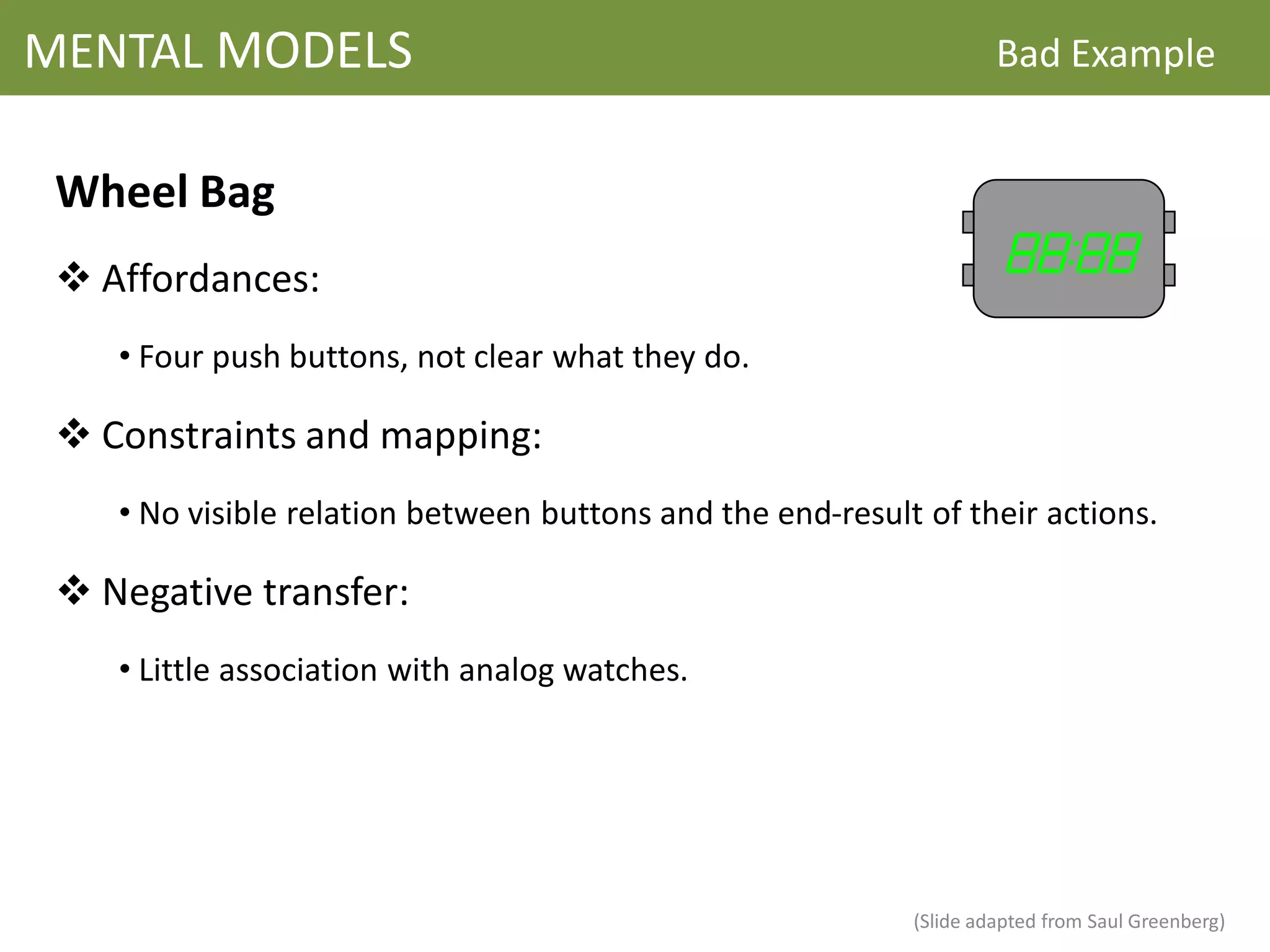 MENTAL MODELS                                                        Bad Example


 Wheel Bag
  Affordances:
    • Four push buttons, not clear what they do.

  Constraints and mapping:
    • No visible relation between buttons and the end-result of their actions.

  Negative transfer:
    • Little association with analog watches.




                                                            (Slide adapted from Saul Greenberg)
 