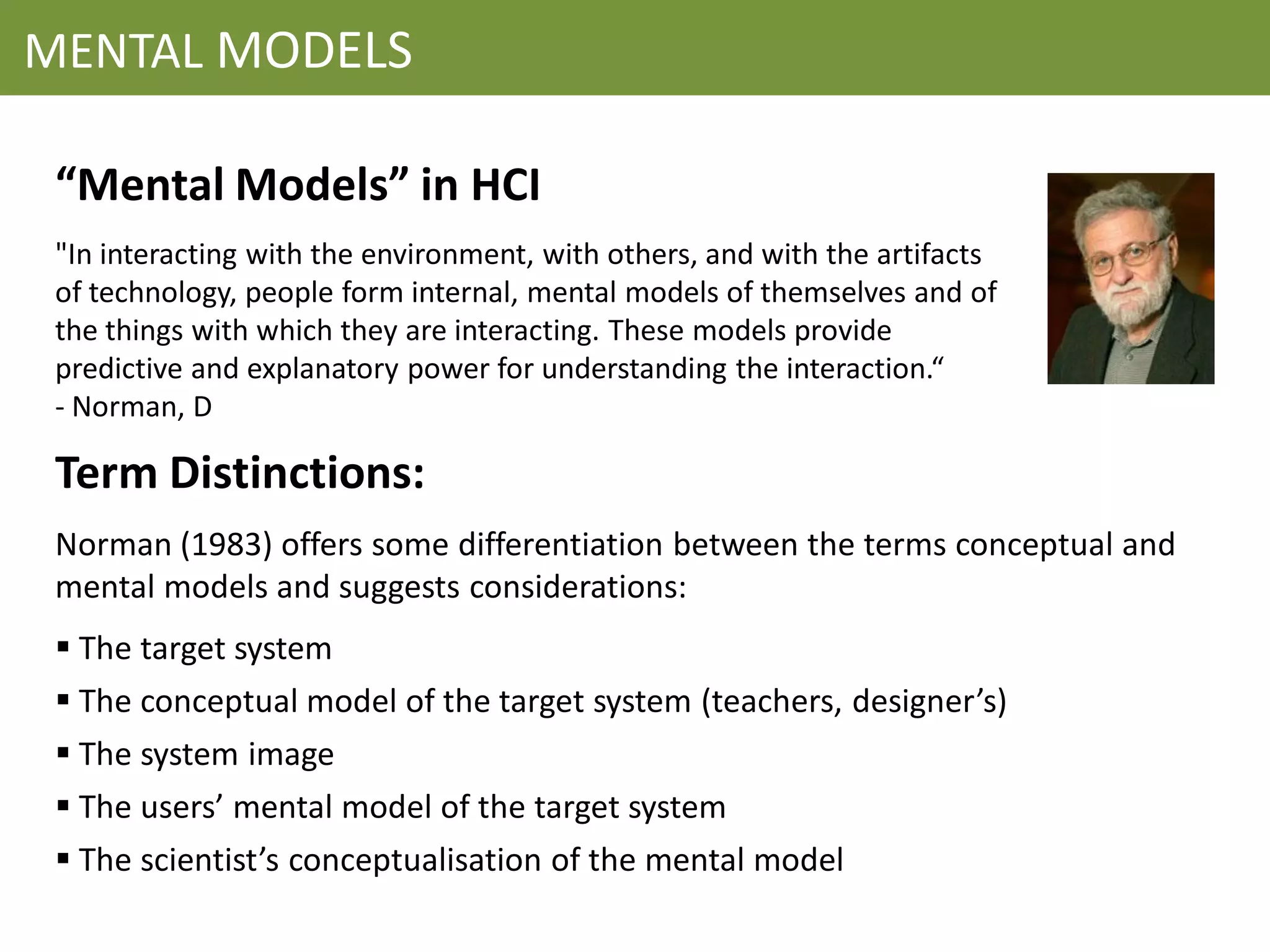 MENTAL MODELS

 “Mental Models” in HCI
 "In interacting with the environment, with others, and with the artifacts
 of technology, people form internal, mental models of themselves and of
 the things with which they are interacting. These models provide
 predictive and explanatory power for understanding the interaction.“
 - Norman, D

 Term Distinctions:
 Norman (1983) offers some differentiation between the terms conceptual and
 mental models and suggests considerations:
  The target system
  The conceptual model of the target system (teachers, designer’s)
  The system image
  The users’ mental model of the target system
  The scientist’s conceptualisation of the mental model
 