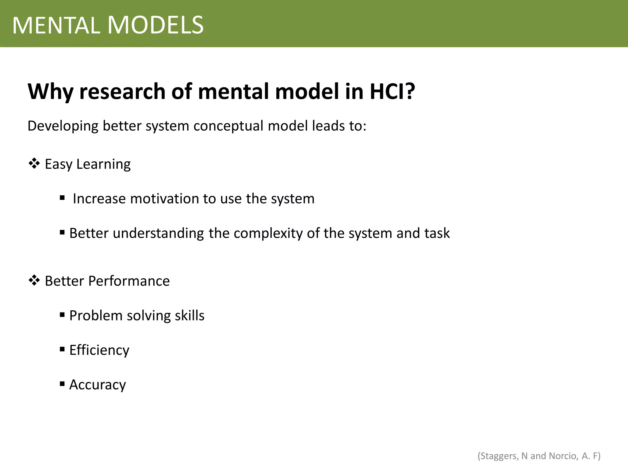 MENTAL MODELS

 Why research of mental model in HCI?
 Developing better system conceptual model leads to:

  Easy Learning

      Increase motivation to use the system

      Better understanding the complexity of the system and task


  Better Performance

      Problem solving skills

      Efficiency

      Accuracy



                                                                    (Staggers, N and Norcio, A. F)
 