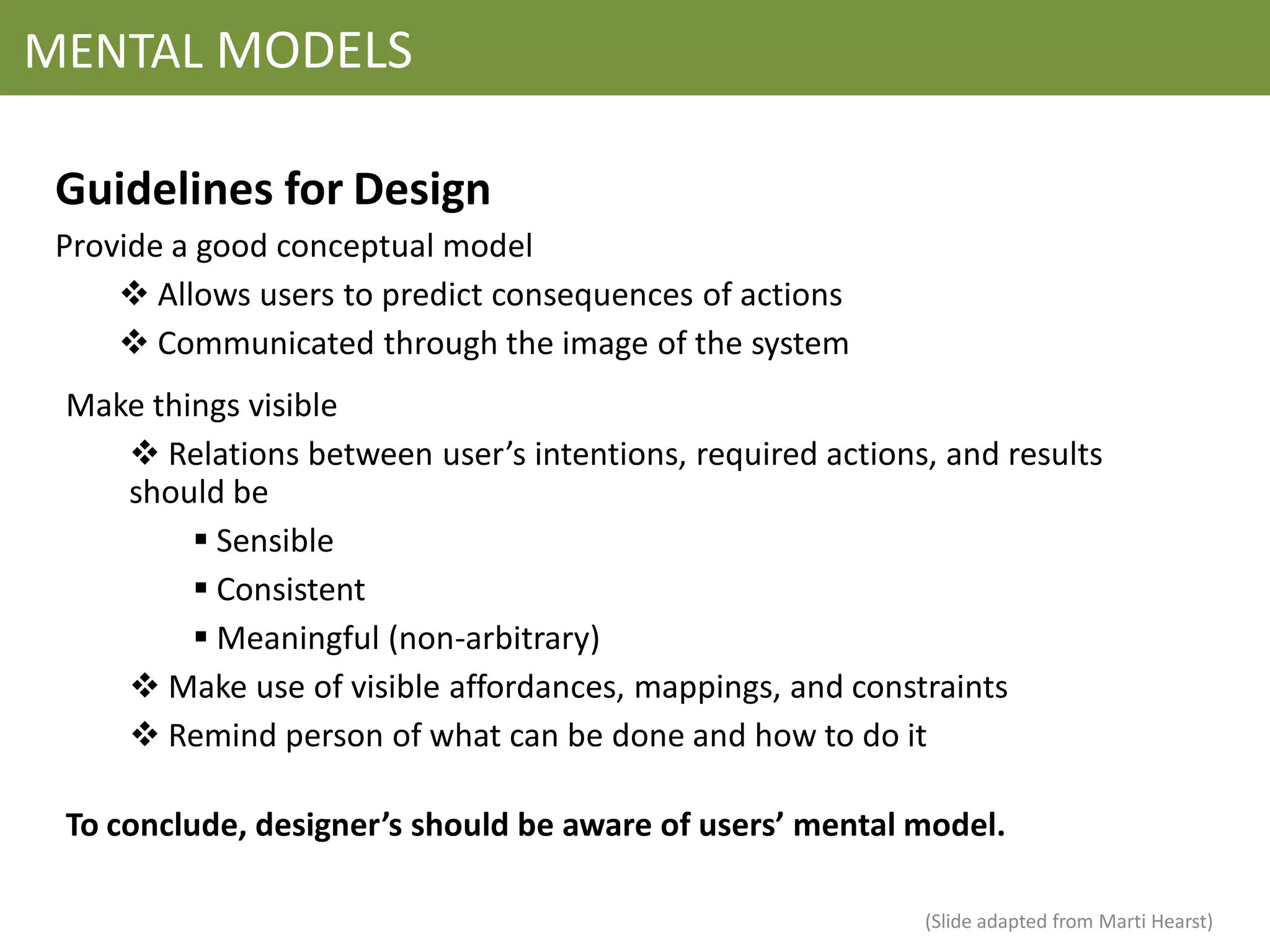 MENTAL MODELS

 Guidelines for Design
 Provide a good conceptual model
      Allows users to predict consequences of actions
      Communicated through the image of the system
 Make things visible
     Relations between user’s intentions, required actions, and results
    should be
          Sensible
          Consistent
          Meaningful (non-arbitrary)
     Make use of visible affordances, mappings, and constraints
     Remind person of what can be done and how to do it

 To conclude, designer’s should be aware of users’ mental model.

                                                           (Slide adapted from Marti Hearst)
 