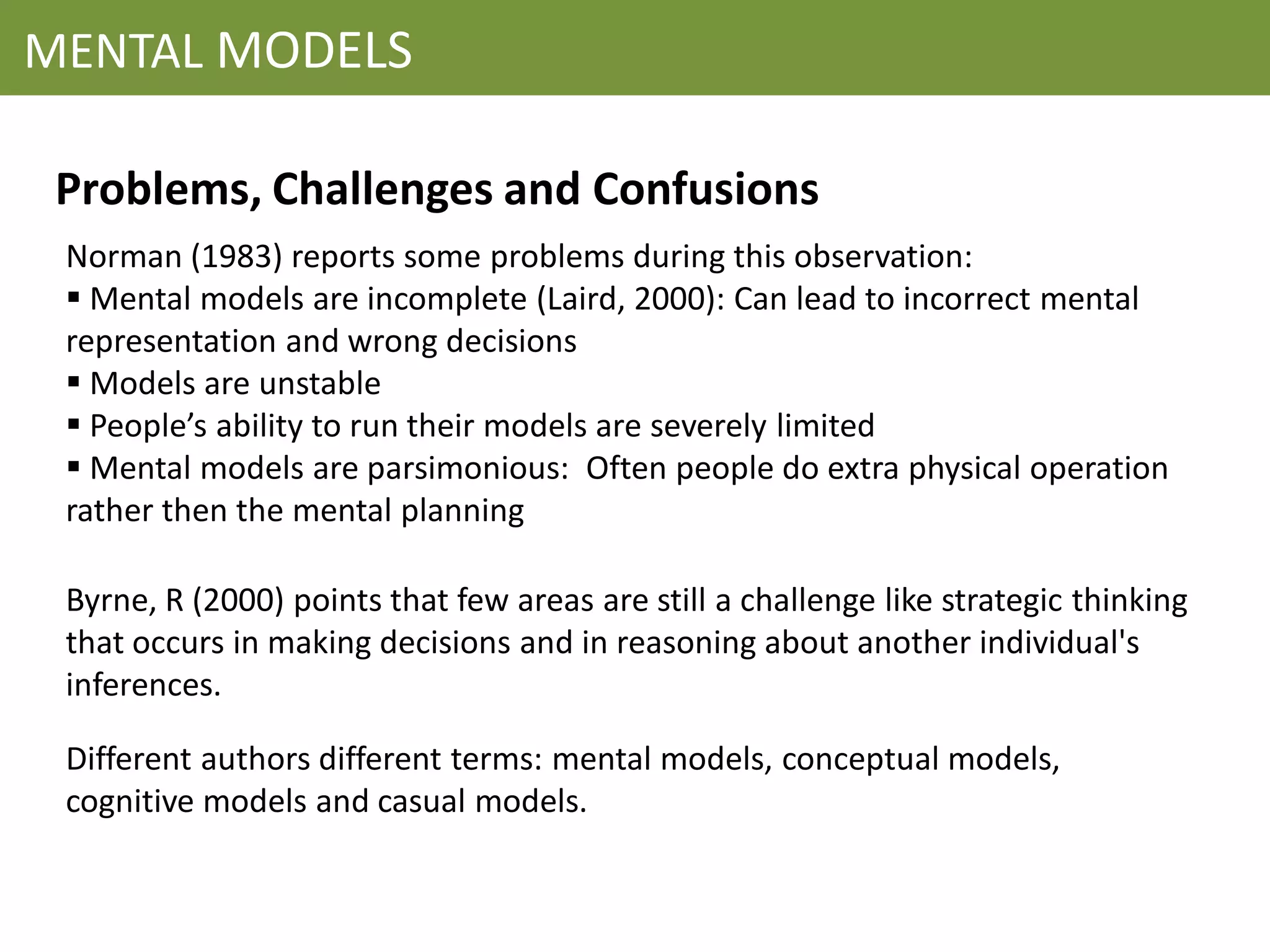 MENTAL MODELS

 Problems, Challenges and Confusions
 Norman (1983) reports some problems during this observation:
  Mental models are incomplete (Laird, 2000): Can lead to incorrect mental
 representation and wrong decisions
  Models are unstable
  People’s ability to run their models are severely limited
  Mental models are parsimonious: Often people do extra physical operation
 rather then the mental planning

 Byrne, R (2000) points that few areas are still a challenge like strategic thinking
 that occurs in making decisions and in reasoning about another individual's
 inferences.

 Different authors different terms: mental models, conceptual models,
 cognitive models and casual models.
 