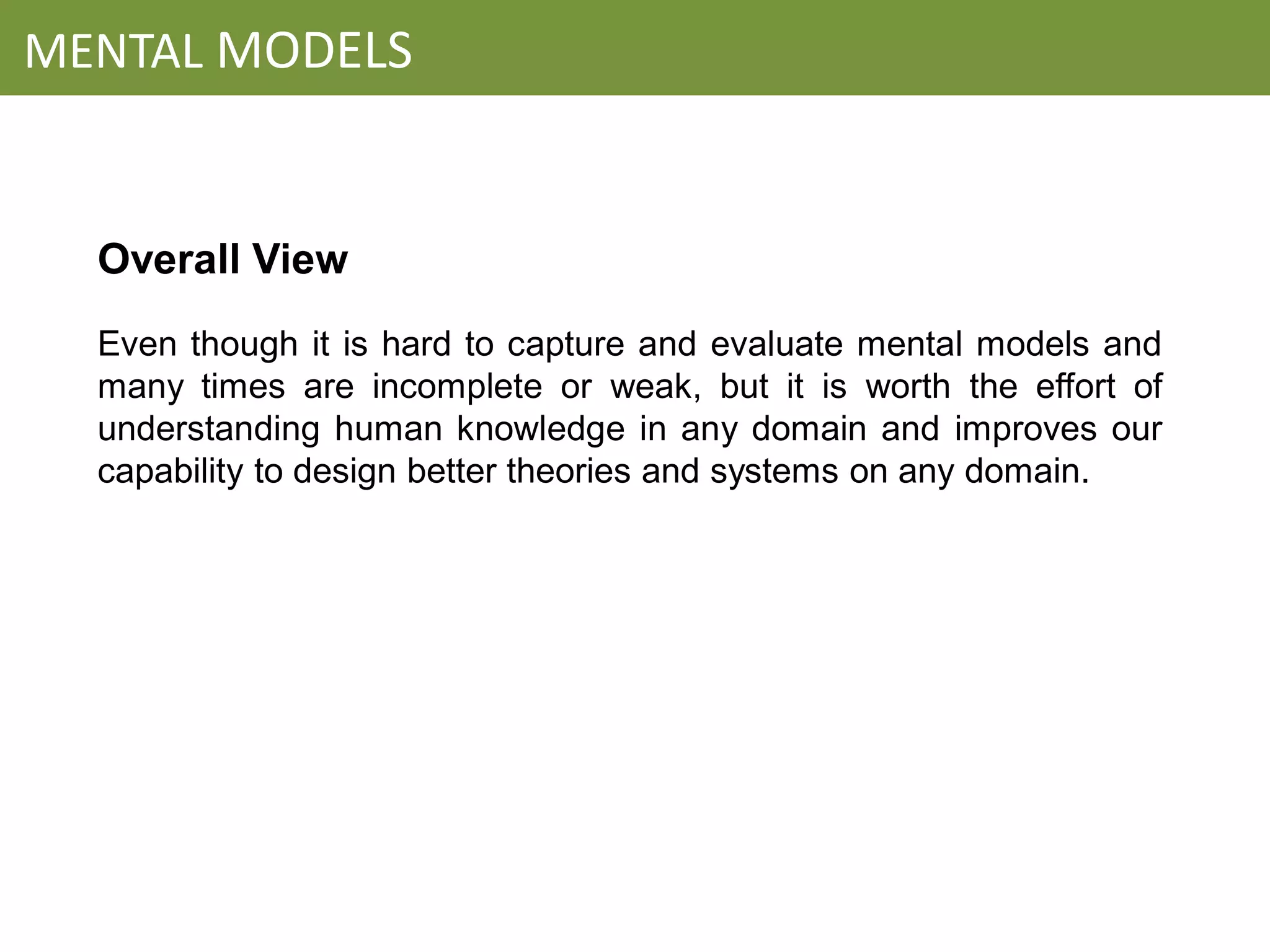 MENTAL MODELS


  Overall View
  Even though it is hard to capture and evaluate mental models and
  many times are incomplete or weak, but it is worth the effort of
  understanding human knowledge in any domain and improves our
  capability to design better theories and systems on any domain.
 