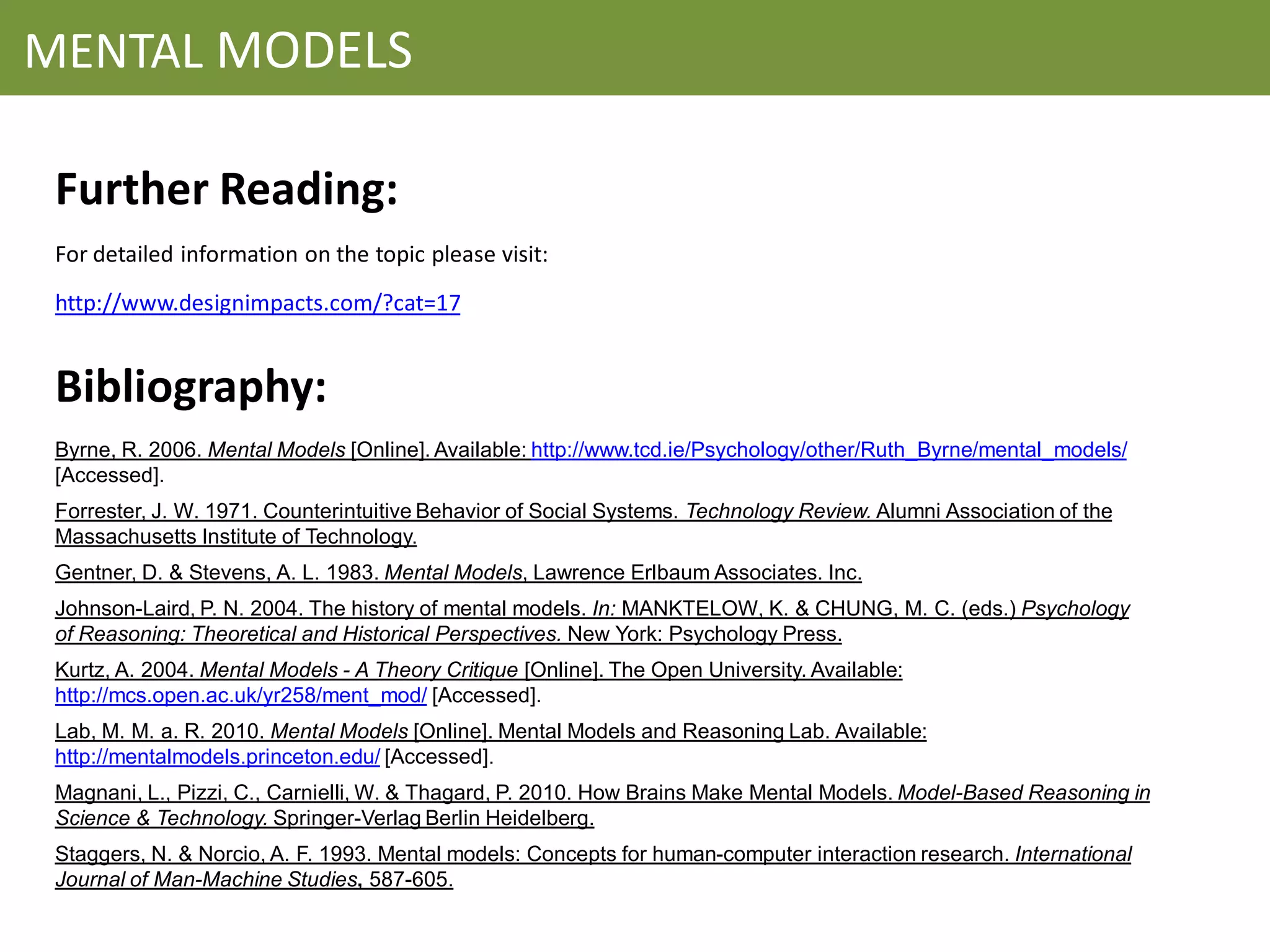 MENTAL MODELS

 Further Reading:
 For detailed information on the topic please visit:
 http://www.designimpacts.com/?cat=17


 Bibliography:
 Byrne, R. 2006. Mental Models [Online]. Available: http://www.tcd.ie/Psychology/other/Ruth_Byrne/mental_models/
 [Accessed].
 Forrester, J. W. 1971. Counterintuitive Behavior of Social Systems. Technology Review. Alumni Association of the
 Massachusetts Institute of Technology.
 Gentner, D. & Stevens, A. L. 1983. Mental Models, Lawrence Erlbaum Associates. Inc.
 Johnson-Laird, P. N. 2004. The history of mental models. In: MANKTELOW, K. & CHUNG, M. C. (eds.) Psychology
 of Reasoning: Theoretical and Historical Perspectives. New York: Psychology Press.
 Kurtz, A. 2004. Mental Models - A Theory Critique [Online]. The Open University. Available:
 http://mcs.open.ac.uk/yr258/ment_mod/ [Accessed].
 Lab, M. M. a. R. 2010. Mental Models [Online]. Mental Models and Reasoning Lab. Available:
 http://mentalmodels.princeton.edu/ [Accessed].
 Magnani, L., Pizzi, C., Carnielli, W. & Thagard, P. 2010. How Brains Make Mental Models. Model-Based Reasoning in
 Science & Technology. Springer-Verlag Berlin Heidelberg.
 Staggers, N. & Norcio, A. F. 1993. Mental models: Concepts for human-computer interaction research. International
 Journal of Man-Machine Studies, 587-605.
 