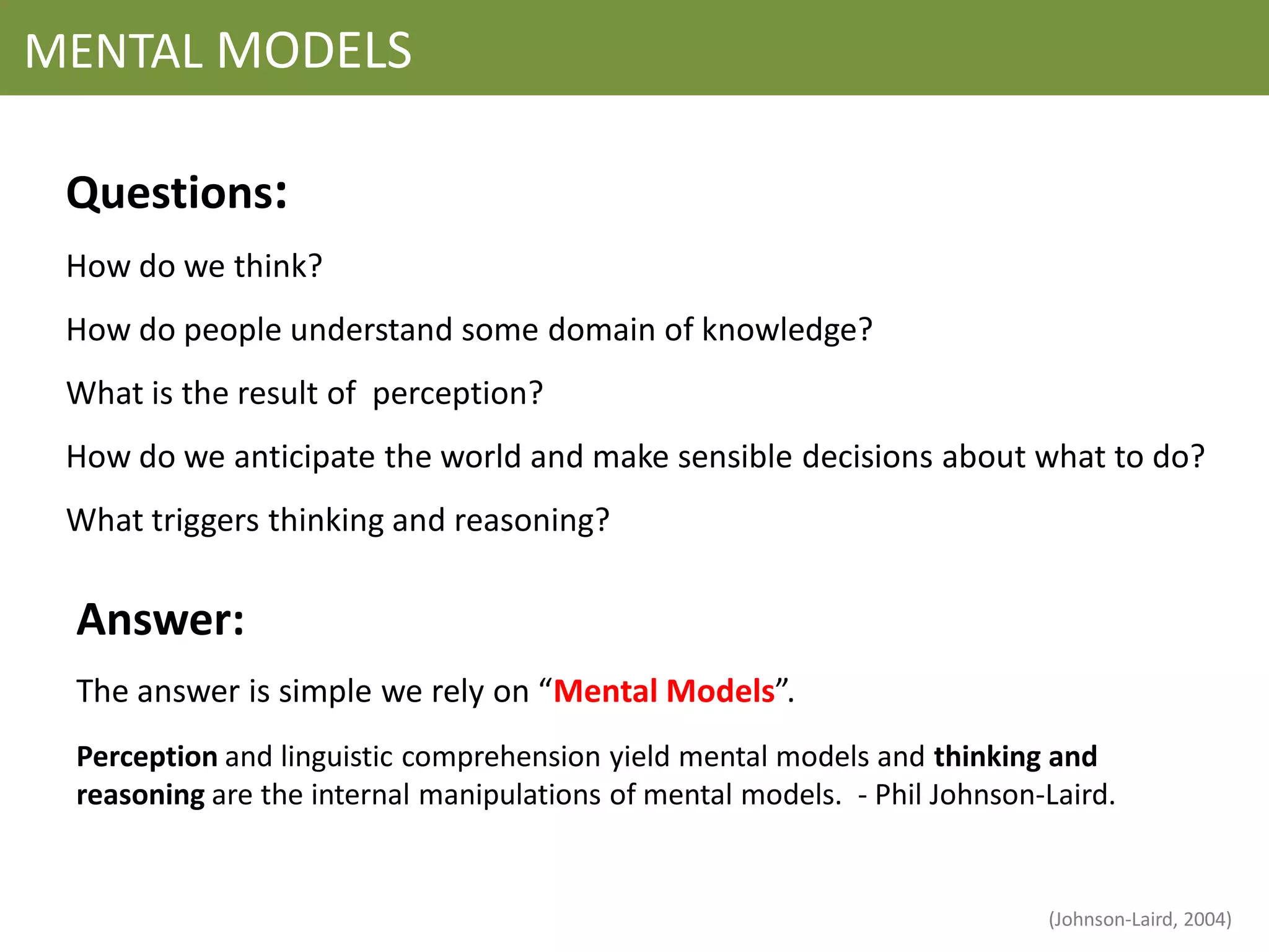 MENTAL MODELS

 Questions:
 How do we think?
 How do people understand some domain of knowledge?
 What is the result of perception?
 How do we anticipate the world and make sensible decisions about what to do?
 What triggers thinking and reasoning?

 Answer:
 The answer is simple we rely on “Mental Models”.
 Perception and linguistic comprehension yield mental models and thinking and
 reasoning are the internal manipulations of mental models. - Phil Johnson-Laird.


                                                                           (Johnson-Laird, 2004)
 