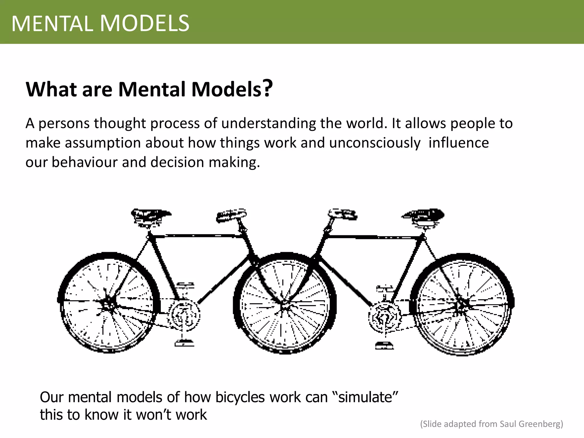 MENTAL MODELS

 What are Mental Models?
 A persons thought process of understanding the world. It allows people to
 make assumption about how things work and unconsciously influence
 our behaviour and decision making.




   Our mental models of how bicycles work can “simulate”
   this to know it won’t work                               (Slide adapted from Saul Greenberg)
 