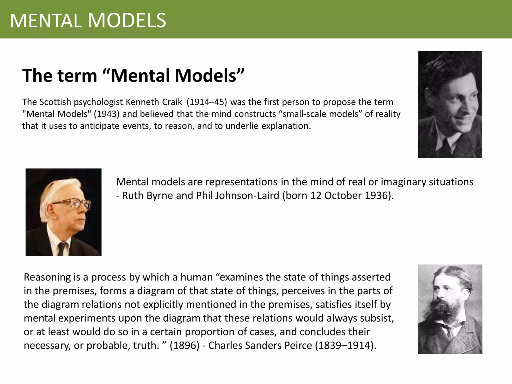 MENTAL MODELS

 The term “Mental Models”
 The Scottish psychologist Kenneth Craik (1914–45) was the first person to propose the term
 "Mental Models" (1943) and believed that the mind constructs “small-scale models” of reality
 that it uses to anticipate events, to reason, and to underlie explanation.




                       Mental models are representations in the mind of real or imaginary situations
                       - Ruth Byrne and Phil Johnson-Laird (born 12 October 1936).




 Reasoning is a process by which a human “examines the state of things asserted
 in the premises, forms a diagram of that state of things, perceives in the parts of
 the diagram relations not explicitly mentioned in the premises, satisfies itself by
 mental experiments upon the diagram that these relations would always subsist,
 or at least would do so in a certain proportion of cases, and concludes their
 necessary, or probable, truth. ” (1896) - Charles Sanders Peirce (1839–1914).
 