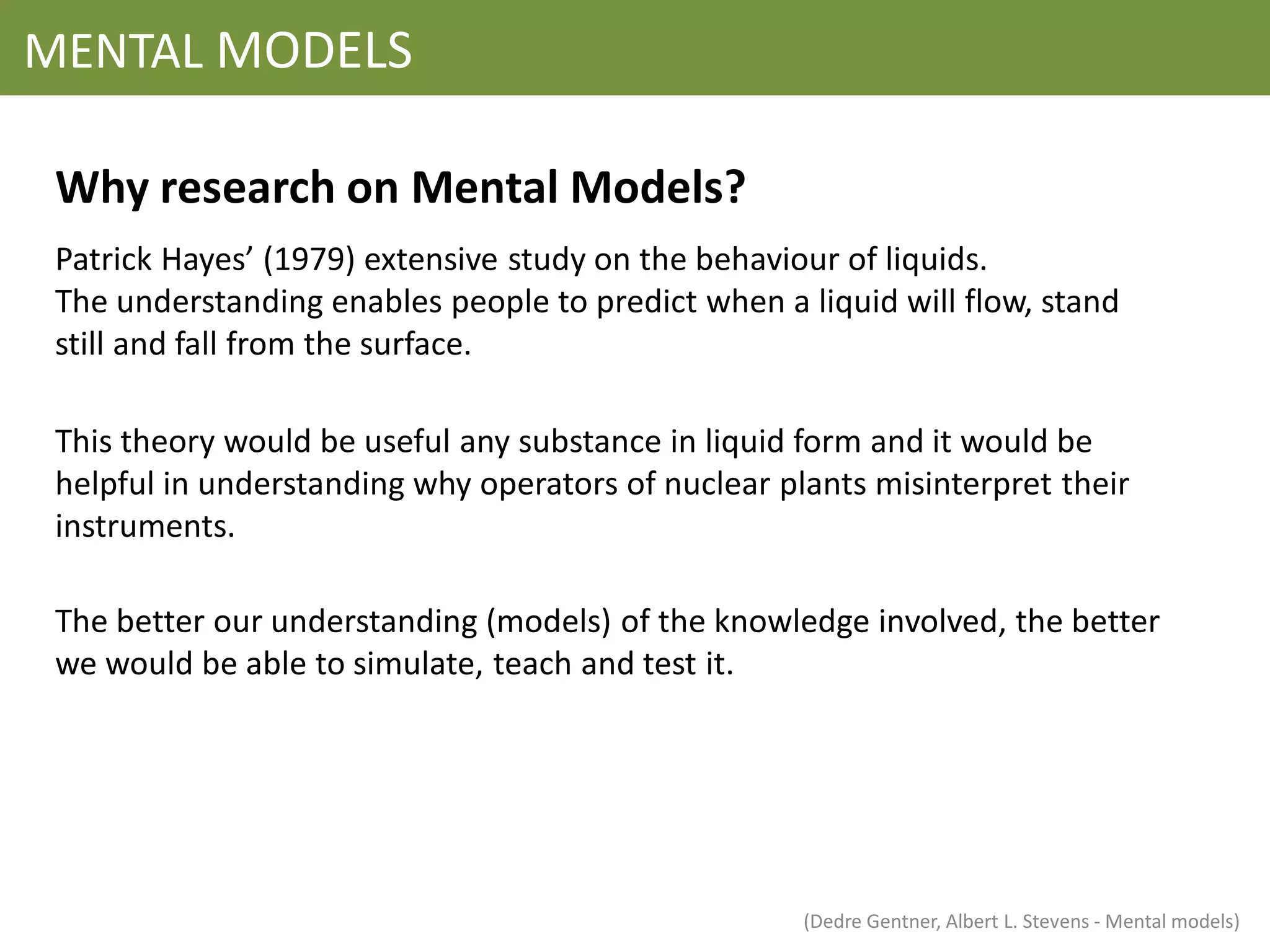MENTAL MODELS

 Why research on Mental Models?
 Patrick Hayes’ (1979) extensive study on the behaviour of liquids.
 The understanding enables people to predict when a liquid will flow, stand
 still and fall from the surface.

 This theory would be useful any substance in liquid form and it would be
 helpful in understanding why operators of nuclear plants misinterpret their
 instruments.

 The better our understanding (models) of the knowledge involved, the better
 we would be able to simulate, teach and test it.




                                                     (Dedre Gentner, Albert L. Stevens - Mental models)
 