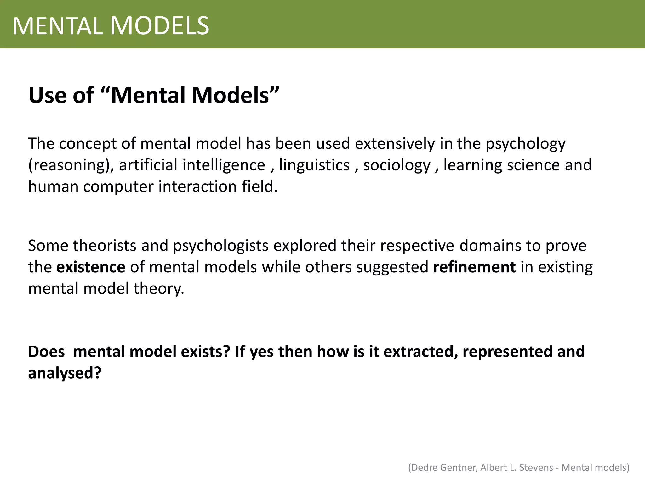 MENTAL MODELS

 Use of “Mental Models”
 The concept of mental model has been used extensively in the psychology
 (reasoning), artificial intelligence , linguistics , sociology , learning science and
 human computer interaction field.


 Some theorists and psychologists explored their respective domains to prove
 the existence of mental models while others suggested refinement in existing
 mental model theory.


 Does mental model exists? If yes then how is it extracted, represented and
 analysed?




                                                          (Dedre Gentner, Albert L. Stevens - Mental models)
 
