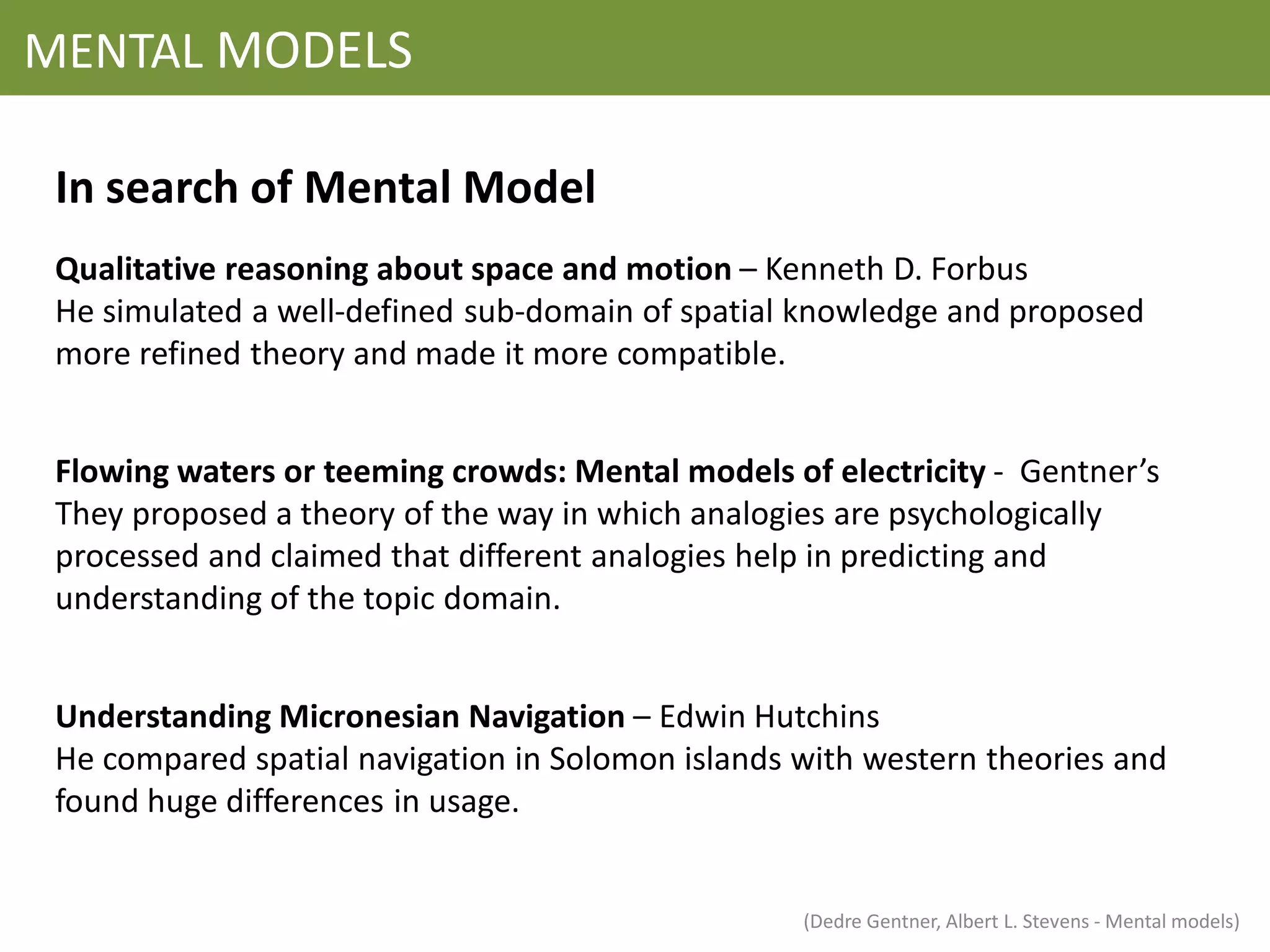 MENTAL MODELS

 In search of Mental Model
 Qualitative reasoning about space and motion – Kenneth D. Forbus
 He simulated a well-defined sub-domain of spatial knowledge and proposed
 more refined theory and made it more compatible.


 Flowing waters or teeming crowds: Mental models of electricity - Gentner’s
 They proposed a theory of the way in which analogies are psychologically
 processed and claimed that different analogies help in predicting and
 understanding of the topic domain.


 Understanding Micronesian Navigation – Edwin Hutchins
 He compared spatial navigation in Solomon islands with western theories and
 found huge differences in usage.


                                                   (Dedre Gentner, Albert L. Stevens - Mental models)
 