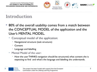 Leonardo da Vinci Partnerships Project
GUI USABILITY AND ACCESSIBILITY:
EXCHANGING KNOWLEDGE AND EXPERIENCES
 80% of the overall usability comes from a match between
the CONCEPTUAL MODEL of the application and the
User’s MENTAL MODEL.
 Conceptual model of the application:
 Navigational structure (task structure)
 Content
 Language and labelling
 Mental Model of the user:
 How the user THINKS navigation should be structured, what content she is
expecting to find and what’s the language and labelling she understands.
This project has been funded with support from the European
Commission under the Lifelong Learning Programme
2
Introduction
 