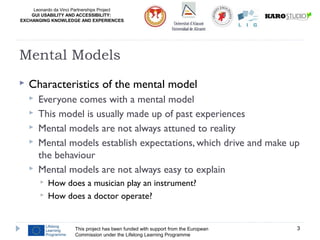 Leonardo da Vinci Partnerships Project
GUI USABILITY AND ACCESSIBILITY:
EXCHANGING KNOWLEDGE AND EXPERIENCES
 Characteristics of the mental model
 Everyone comes with a mental model
 This model is usually made up of past experiences
 Mental models are not always attuned to reality
 Mental models establish expectations, which drive and make up
the behaviour
 Mental models are not always easy to explain
 How does a musician play an instrument?
 How does a doctor operate?
This project has been funded with support from the European
Commission under the Lifelong Learning Programme
3
Mental Models
 