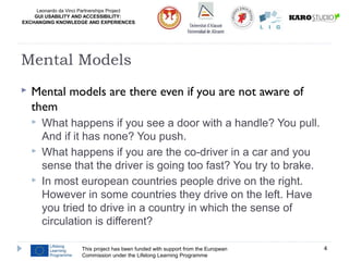 Leonardo da Vinci Partnerships Project
GUI USABILITY AND ACCESSIBILITY:
EXCHANGING KNOWLEDGE AND EXPERIENCES
 Mental models are there even if you are not aware of
them
 What happens if you see a door with a handle? You pull.
And if it has none? You push.
 What happens if you are the co-driver in a car and you
sense that the driver is going too fast? You try to brake.
 In most european countries people drive on the right.
However in some countries they drive on the left. Have
you tried to drive in a country in which the sense of
circulation is different?
This project has been funded with support from the European
Commission under the Lifelong Learning Programme
4
Mental Models
 